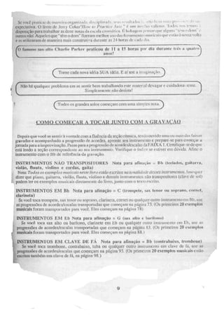 Se voei platicar de maneira organizad;i. 4 ll•.. - iplilllitl, WIV-4 r.-aillitilo..., . .. -k, ,.1.:111 ,n..i., pi i , . -I... d.. ', I.I.
expectativa, O livro de Jerry Cokcr"//orl. to (Irai-lie 1az..1.- " é wilm nii , »:111 v;kliog) Ti.xliN.; iu.r, vinil-.
disposielo para trabalhar as doze notas da escala erooilitica. l'•.. tãtdElÉein r.r.onr rine alwing. "tem .1 i,lilis - i.
outros não', Aqueles que "tern °dom" fizeram melhor trio das fer-nrrneorn rousical s que estão i)114NY.;.:1 % 011:1
e as utilizaram de maneira mais construtrva durante as 24 horas de carLi dia.
..11■•••■•••,
(o famoso sax alto Charlie Parker praticou de l i a 15 horas por dia GIUT:111(12 ilèS a qual
anos!
Torne cada nova ideia SUA ideia. E aí use a imaginação.
(
"N
Não há qtralquei problema em se sentir bem trabalhando este material devagar e cuidadosa: :teme.
Simplesmente. não desistat ,
.1
Todos os grandes solos começam com urna simples nota-
como_comixAR A TOCAILIUNIO COM A ;RMIA(.1AU
Depois que você se sentir à vontade com a fluência da seção rítmica, telid0 011V id0 uui ou mais das faixaN
gravadas c. acompanhado a progressão dr acordes. apronte seu instrumento e prepare-se para começar Li
jornada para a improvisação. Passe para a progressão de acorde s/escalas da FAIXA I. Certifique-se de que
está lendo a seção correspondente ao seu instrumento.. Verifique o índice se estiver ein dúvida. Afine o
instrumento com o Bb de referencia da gravação.
INSTRUMENTOS NÃO TRANSPOSITORES Nota para afinação- tievisidos, guitarra,
violão, flauta, violino e cordas gaita)
Nota: Todas os exemplos imisicai.v neste livro estão escritos na tOlialidatif (ICSUS . Isso quer
dizer que piano, guitarra, violão, flauta, violino e demais instrumentos não transpositores (clave de sol)
podem ler os exemplos Musicais diretamente, do livro, junto com o texto escrito,
INSTRIIMENTOS EM 111) Nota para afinação = C (troorpete, sax 'tenor ou soprano, coroei,
clarineta)
Sal:me toca trompete, sax tenor ou soprano, clarineta. cornet ou qualquer outro instrumento em 11b, use
as progressercs dc auonicsicscalas transportadas que (=Nal-11 na página 73, (Os primeiros 20 eXeMPION
musicais foram trauspurtados para você. Eles começam na página 7)
INSTRUMENTOS EM Eh Nota para afinação = G (roix alto e barítono)
Se você toca sax alto ou barítono, clarinete em El) ou qualquer outro instrumento em eb, use rn:
tF progressões de aeordesiesr.2ala.s transportadas que começam na página 83, (Os primeiros 20 exemplos
0°' musicais foram transportados para você.. Eles começam na página .88..)
DISTRUMEN'l OS EM CLAVE DE FÁ Nota para afinação ilb (contrabaixo, trombone)
' Se você loca trointxme, contrabaixo, tuba OU qualquer outro instrumento em clave de fá, use as
':progressões de acordes/escalas que cominam na página 93. (Os primeiros 20 exemplos musicais estão
',escritos tambern em clave de fá, na página 9g,)
9
 