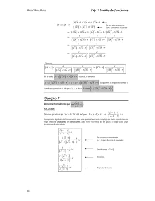 Moisés Villena Muñoz Cap. 1 Límites de Funciones
10
( ) ( ) ( )
( ) ( ) ( )
( ) ( ) ( )
( ) ( )
( ) ( )
3 3 3
2 2 2
3 3 3
2 2 2
3 3 3 3 3 3
2 2 2
3 3 3 3 3 3
2
2
3 3
3 3
2
2
3 3
3 3
3 26 9 3 9 3 28 9
26 28
26 28
26 3 26 9 3 9 28 3 28 9
1 1 1
26 3 26 9 3 9 28 3 28 9
1 1
26 3 26 9
3 9
26 3 26 9
3 9
⎧ + ≤ + ≤ +
⎪
≤ ≤ ⇒ ⎨
≤ ≤
⎪
⎩
⇒ + + ≤ + + ≤ + +
⇒ ≥ ≥
+ + + + + +
⇒ ≤
+ +
+ +
∂ ∂
⇒ ≤
+ +
+ +
x
x
x
x x
x x
x x
x x
Entonces:
( )
( ) ( )
( )
( )
3 3
2 2
2
3 3 3 3
3 3
3 3
26 3 26 9 26 3 26 9
3 9
δ ∂ ∂
− < ≤ ⇒ − <
⎛ ⎞ + + + +
+ +
⎜ ⎟
⎝ ⎠
x x
x x
Por lo tanto, ( )
2
3 3
26 3 26 9
δ ε ⎛ ⎞
= + +
⎜ ⎟
⎝ ⎠
; es decir, si tomamos
( ) ( )
2 2
3 3 3 3
27 26 3 26 9 27 26 3 26 9
ε ε
⎛ ⎞ ⎛ ⎞
− + + < < + + +
⎜ ⎟ ⎜ ⎟
⎝ ⎠ ⎝ ⎠
x aseguramos lo propuesto siempre y
cuando escojamos un ε tal que 1
∂ ≤ , es decir ( )
{ }
2
3 3
min 1, 26 3 26 9
δ ε
⎛ ⎞
= + +
⎜ ⎟
⎝ ⎠
Ejemplo 7
Demostrar formalmente que
1
1 1
lím
1 2
x
x
x
→
−
=
−
.
SOLUCION:
Debemos garantizar que
1 1
0, 0 0 1
1 2
x
tal que x
x
ε δ δ ε
−
∀ > ∃ > < − < ⇒ − <
−
La expresión algebraica del consecuente tiene una apariencia un tanto compleja, por tanto en este caso es
mejor empezar analizando el consecuente, para tener referencia de los pasos a seguir para luego
transformar el antecedente.
( )
( )( )
( )
( )
( )
( )
1 1
1 2
1 1
2
1 1
1 1
2
1
2 1
2 1
2 1
2 1
x
x
x
x x
x
x
x
x
x
ε
ε
ε
ε
ε
−
− <
−
−
− <
− +
− <
+
− +
<
+
− −
<
+
Factorizamos el denominador
( )
1
x − para diferencia de cuadrados
Simplificamos ( )
1
x −
Restamos
Propiedad distributiva
Por otro lado sacamos raíz
cúbica y elevamos al cuadrado
 