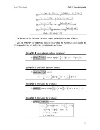 Moisés Villena Muñoz Cap. 3 La derivada
99
( ) ( ) ( ) ( )
( ) ( ) ( )
( ) ( )
( )
( )
( )
( )
( )
0
0
0 0
0 0 0
( ) ( ) ( ) ( )
lím
( ) ( ) ( )
lím
( ) ( )
lím ( ) lim
( ) ( )
lím lim ( ) lim
´
h
h
h h
h h h
f x h g x h f x g x h f x g x h f x g x
h
f x h f x g x h g x h g x f x
h
f x h f x g x h g x
g x h f x
h h
f x h f x g x h g x
g x h f x
h h
f x g
→
→
→ →
→ → →
+ + − + + + −
⎡ ⎤ ⎡ ⎤
⎣ ⎦ ⎣ ⎦
+ − + + + −
⎡ ⎤ ⎡ ⎤
⎣ ⎦ ⎣ ⎦
+ − + −
⎡ ⎤ ⎡ ⎤
⎣ ⎦ ⎣ ⎦
+ +
+ − + −
⎡ ⎤ ⎡ ⎤
⎣ ⎦ ⎣ ⎦
+ +
( ) ( ) ( )
´
x f x g x
+
⎡ ⎤ ⎡ ⎤
⎣ ⎦ ⎣ ⎦
La demostración del resto de estas reglas se la dejamos para el lector.
Con lo anterior ya podemos obtener derivadas de funciones con reglas de
correspondencias un tanto más complejas en su forma.
Ejemplo 1 (derivada del múltiplo constante)
Si ( )
1
3
3
4
4
f x x
x
−
= = entonces ( ) ( ) ( )
1
1 4
3 3 3
1
1
3
4
´ 4 4
3
d
f x x x x
dx
− −
− −
= = − = −
Ejemplo 2 (Derivada de suma y resta)
Si ( )
2
4 3
f x x
x
= − + entonces
( ) ( ) ( ) ( )
1 2
1
´ 4 2 3 4 2 0
2
d d d
f x x x x
dx dx dx x
− −
⎛ ⎞
= − + = + +
⎜ ⎟
⎝ ⎠
Ejemplo 3 (Derivada del producto)
Si ( ) x
f x xe
= entonces ( ) ( ) ( ) ( )
´ 1 1
x x x x x
d d
f x x e x e e xe e x
dx dx
⎡ ⎤ ⎡ ⎤
= + = + = +
⎢ ⎥ ⎢ ⎥
⎣ ⎦ ⎣ ⎦
Ejemplo 4 (Derivada del producto)
Si ( ) ( )( )
2 3
2 1
f x x x
= + + entonces:
( ) ( ) ( ) ( ) ( )
( )( ) ( )( )
2 3 2 3
3 2 2
4 4 2
4 2
´ 2 1 2 1
2 0 1 2 3 0
2 2 3 6
5 6 2
d d
f x x x x x
dx dx
x x x x
x x x x
x x x
⎡ ⎤ ⎡ ⎤
= + + + + +
⎢ ⎥ ⎢ ⎥
⎣ ⎦ ⎣ ⎦
= + + + + +
= + + +
= + +
 