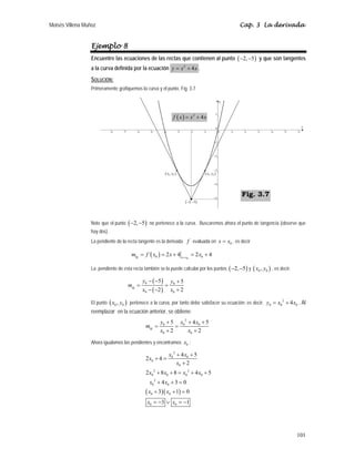 Moisés Villena Muñoz Cap. 3 La derivada
101
Ejemplo 8
Encuentre las ecuaciones de las rectas que contienen al punto ( )
2, 5
− − y que son tangentes
a la curva definida por la ecuación 2
4
y x x
= + .
SOLUCIÓN:
Primeramente grafiquemos la curva y el punto. Fig. 3.7
Note que el punto ( )
2, 5
− − no pertenece a la curva. Buscaremos ahora el punto de tangencia (observe que
hay dos).
La pendiente de la recta tangente es la derivada f evaluada en 0
x x
= , es decir
( ) 0
0 0
´ 2 4 2 4
tg x x
m f x x x
=
= = + = +
La pendiente de esta recta también se la puede calcular por los puntos ( )
2, 5
− − y ( )
0 0
,
x y , es decir:
( )
( )
0 0
0 0
5 5
2 2
tg
y y
m
x x
− − +
= =
− − +
El punto ( )
0 0
,
x y pertenece a la curva, por tanto debe satisfacer su ecuación; es decir:
2
0 0 0
4
y x x
= + . Al
reemplazar en la ecuación anterior, se obtiene:
2
0 0 0
0 0
5 4 5
2 2
tg
y x x
m
x x
+ + +
= =
+ +
Ahora igualamos las pendientes y encontramos 0
x :
( )( )
2
0 0
0
0
2 2
0 0 0 0
2
0 0
0 0
0 0
4 5
2 4
2
2 8 8 4 5
4 3 0
3 1 0
3 1
x x
x
x
x x x x
x x
x x
x x
+ +
+ =
+
+ + = + +
+ + =
+ + =
= − ∨ = −
( )
2, 5
− −
( )
0 0
,
x y
( )
0 0
,
x y
( ) 2
4
f x x x
= +
Fig. 3.7
 