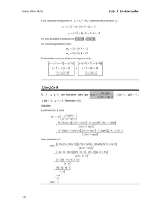 Moisés Villena Muñoz Cap. 3 La derivada
102
Estos valores los reemplazamos en
2
0 0 0
4
y x x
= + , y obtenemos los respectivos 0
y :
( ) ( )
2
0 3 4 3 9 12 3
y = − + − = − = −
( ) ( )
2
0 1 4 1 1 4 3
y = − + − = − = −
Por tanto, los puntos de tangencia son ( )
3, 3
− − y ( )
1, 3
− − .
Las respectivas pendientes serían:
( )
( )
2 3 4 2
2 1 4 2
tg
tg
m
m
= − + = −
= − + = +
Finalmente las ecuaciones de las rectas tangentes serían:
( ) ( )
( )
( )
3 2 3
3 2 3
2 9
y x
y x
y x
− − = − − −
+ = − +
= − −
y
( ) ( )
( )
( )
3 2 1
3 2 1
2 1
y x
y x
y x
− − = − −
+ = +
= −
Ejemplo 9
Si f , g y h son funciones tales que
( ) ( )
( )
2 ( ) 3 ( )
f x g x
h x
f x g x
=
+
, (1) 3
f = , (1) 3
g = − ,
´(1) 2
f = − , ´(1) 1
g = . Determine ´(1)
h .
Solución:
La derivada de h sería:
[ ][ ] [ ]
[ ]
[ ][ ] [ ]
[ ]
2
2
( ) ( )
´( )
2 ( ) 3 ( )
( ) ( ) 2 ( ) 3 ( ) ( ) ( ) 2 ( ) 3 ( )
2 ( ) 3 ( )
´( ) ( ) ( ) ´( ) 2 ( ) 3 ( ) ( ) ( ) 2 ´( ) 3 ´( )
2 ( ) 3 ( )
x
x x
f x g x
h x D
f x g x
D f x g x f x g x f x g x D f x g x
f x g x
f x g x f x g x f x g x f x g x f x g x
f x g x
⎡ ⎤
= ⎢ ⎥
+
⎣ ⎦
+ − +
=
+
+ + − +
=
+
Ahora evaluando en 1:
[ ][ ] [ ]
[ ]
[ ][ ] [ ]
[ ]
[ ][ ] [ ]
[ ]
[ ][ ] [ ]
[ ]
2
2
2
2
´(1) (1) (1) ´(1) 2 (1) 3 (1) (1) (1) 2 ´(1) 3 ´(1)
´(1)
2 (1) 3 (1)
( 2)( 3) (3)(1) 2(3) 3( 3) (3)( 3) 2( 2) 3(1)
2(3) 3( 3)
6 3 6 9 9 4 3
6 9
9 3 9 1
3
36
9
´(1) 4
f g f g f g f g f g
h
f g
h
+ + − +
=
+
− − + + − − − − +
=
+ −
+ − + − +
=
−
− + −
=
−
−
=
= −
 
