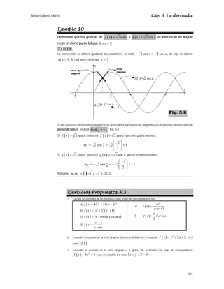 Moisés Villena Muñoz Cap. 3 La derivada
103
Ejemplo 10
Demuestre que las gráficas de ( ) 2
f x senx
= y ( ) 2 cos
g x x
= se intersecan en ángulo
recto en cierto punto tal que 2
0 π
≤
≤ x
SOLUCIÓN:
La intersección se obtiene igualando las ecuaciones, es decir: x
x cos
2
sen
2 = , de aquí se obtiene
1
tg =
x , lo cual quiere decir que 4
π
=
x
Si las curvas se intersecan en ángulo recto quiere decir que las rectas tangentes en el punto de intersección son
perpendiculares, es decir 1
2
1 −
=
m
m . Fig. 3.8
Si ( ) 2 sen
f x x
= , entonces ( )
´ 2 cos
f x x
= que en el punto tenemos:
1
2
2
2
cos
2 4
1 =
⎟
⎟
⎠
⎞
⎜
⎜
⎝
⎛
=
= π
m
Si ( ) 2 cos
g x x
= , entonces ( )
´ 2 sen
g x x
= − que en el punto tenemos:
1
2
2
2
sen
2 4
2 −
=
⎟
⎟
⎠
⎞
⎜
⎜
⎝
⎛
−
=
−
= π
m
Por tanto: ( )( ) 1
1
1
2
1 −
=
−
=
m
m L.Q.Q.D.
Ejercicios Propuestos 3.3
1. Calcular las derivadas de las funciones cuyas reglas de correspondencia son:
a) ( ) 3
4 2ln 3 x
f x x x e
= + −
b) ( ) ( )( )
3 2
2 1
f x x x
= + +
c) ( ) ( )( )
cos
f x x senx x x
= − +
d) ( )
2
1
x
f x
x senx
+
=
e) ( )
1
x
xe
f x
senx
=
+
f) ( ) 2
1
ln
2
x
f x x e x
=
2. Encuentre la ecuación de la recta tangente a la curva definida por la ecuación ( ) 2
2 2
f x x x
= + + en el
punto ( )
1,5 .
3. Encuentre la ecuación de la recta tangente a la gráfica de la función con regla de correspondencia
( ) 2
3 4
f x x
= + y que sea paralela a la recta 3 2 0
x y
+ + = .
Fig. 3.8
 