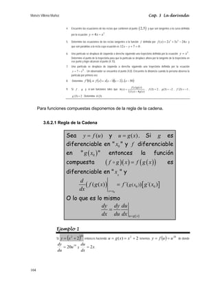 Moisés Villena Muñoz Cap. 3 La derivada
104
4. Encuentre las ecuaciones de las rectas que contienen al punto ( )
2,5 y que son tangentes a la curva definida
por la ecuación
2
4
y x x
= − .
5. Determine las ecuaciones de las rectas tangentes a la función f definida por
3 2
( ) 2 3 24
f x x x x
= + − y
que son paralelas a la recta cuya ecuación es 0
7
12 =
+
− y
x .
6. Una partícula se desplaza de izquierda a derecha siguiendo una trayectoria definida por la ecuación
2
y x
= .
Determine el punto de la trayectoria para que la partícula se desplace ahora por la tangente de la trayectoria en
ese punto y logre alcanzar el punto (4,15).
7. Una partícula se desplaza de izquierda a derecha siguiendo una trayectoria definida por la ecuación
2
7 x
y −
= . Un observador se encuentra el punto (4,0). Encuentre la distancia cuando la persona observa la
partícula por primera vez.
8. Determine ( ),
0
f ′ si ( ) ( )( ) ( )
50
...
2
1 −
−
−
= x
x
x
x
x
f
9. Si f , g y h son funciones tales que
)
(
4
)
(
3
)
(
)
(
)
(
x
g
x
f
x
g
x
f
x
h
−
= , 2
)
3
( =
f , 2
)
3
( −
=
g , 1
)
3
´( −
=
f ,
2
)
3
´( =
g . Determine )
3
´(
h .
Para funciones compuestas disponemos de la regla de la cadena.
3.6.2.1 Regla de la Cadena
Sea ( )
y f u
= y ( )
u g x
= . Si g es
diferenciable en  0
x  y f diferenciable
en  ( )
0
g x  entonces la función
compuesta ( )( ) ( )
( )
f g x f g x
=
D es
diferenciable en  0
x  y
( ) [ ]
0
0 0
( )
( ( ) ´( ) ´( )
x x
g x
d
f g x f g x
dx =
=
O lo que es lo mismo
( )
u g x
dy dy du
dx du dx =
=
Ejemplo 1
Si ( )20
2
2
+
= x
y entonces haciendo 2
)
( 2
+
=
= x
x
g
u tenemos ( ) 20
u
u
f
y =
= de donde
19
20u
du
dy
= y x
dx
du
2
= .
 