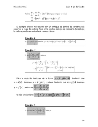Moisés Villena Muñoz Cap. 3 La derivada
105
Por tanto ( )( )
x
u
dx
du
du
dy
dx
dy
2
20 19
=
= que al reemplazar  u  resulta
( )
( )( ) ( )19
2
19
2
2
40
2
2
20 +
=
+
= x
x
x
x
dx
dy
El ejemplo anterior fue resuelto con un enfoque de cambio de variable para
observar la regla de cadena. Pero en la práctica esto no es necesario, la regla de
la cadena puede ser aplicada de manera rápida.
Ejemplo 2
Si ( )

u
x
x
sen
y 3
3
−
= entonces ( ) ( ) ( )
[ ][ ]
3
3
3
cos
3
´ 2
3
3
−
−
=
−
= x
x
x
x
x
D
senu
D
y x
u
Ejemplo 3
Si
30
2
2
3
1
3

u
x
x
x
x
y
⎥
⎥
⎦
⎤
⎢
⎢
⎣
⎡
−
+
+
= entonces
( )( ) ( )( )
( )
29
3 2 3 2
2 2
29 2 2 3 2
3 2
2 2
2
3 3
´ 30
1 1
3 6 1 1 3 2
3
30
1 1
x
x x x x x x
y D
x x
x x x x x x x
x x x
x x
⎡ ⎤ ⎡ ⎤
+ + + +
= ⎢ ⎥ ⎢ ⎥
− −
⎣ ⎦ ⎣ ⎦
⎡ ⎤
+ + − − + +
⎡ ⎤
+ + ⎢ ⎥
= ⎢ ⎥ ⎢ ⎥
−
⎣ ⎦ −
⎣ ⎦
Para el caso de funciones de la forma ( )
( ( )
y f g h x
= haciendo que
( )
v h x
= tenemos ( )
( )
y f g v
= y ahora haciendo que ( )
u g v
= tenemos
( )
y f u
= ; entonces
dy dy du dv
dx du dv dx
= .
O más simplemente ( ) [ ][ ]
´ ´ ( ( )) ´( ( )) ´( )
y f g h x g h x h x
= ⎡ ⎤
⎣ ⎦
Ejemplo 4
Si ( ) ( )
N
4
2
2
4
3
cos
3
cos

u
v
x
x
y
⎥
⎥
⎦
⎤
⎢
⎢
⎣
⎡
=
= entonces:
 