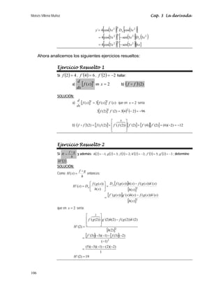 Moisés Villena Muñoz Cap. 3 La derivada
106
( )
[ ] ( )
[ ]
( )
[ ] ( )
[ ] ( )
( )
[ ] ( )
[ ][ ]
x
x
x
x
D
x
x
x
D
x
y
x
x
6
3
sen
3
cos
4
3
3
sen
3
cos
4
3
cos
3
cos
4
´
2
3
2
2
2
3
2
2
3
2
−
=
−
=
=
Ahora analicemos los siguientes ejercicios resueltos:
Ejercicio Resuelto 1
Si ( ) 4
2 =
f , ( ) 6
4
´ =
f , ( ) 2
2
´ −
=
f hallar:
a) [ ]3
)
(x
f
dx
d
en 2
=
x b) ( ) )
2
´(
f
f D
SOLUCIÓN:
a) [ ] [ ] )
´(
)
(
3
)
( 2
3
x
f
x
f
x
f
dx
d
= que en 2
=
x sería:
[ ] ( ) ( ) 96
2
4
3
)
2
´(
)
2
(
3 2
2
−
=
−
=
f
f
b) ( ) [ ] [ ] [ ][ ] 12
)
2
)(
6
(
)
2
´(
)
4
´(
)
2
´(
))
2
(
(
´
´
)
2
(
(
)
2
´(
4
−
=
−
=
=
⎥
⎥
⎦
⎤
⎢
⎢
⎣
⎡
=
= f
f
f
f
f
f
f
f
f


D
Ejercicio Resuelto 2
Si
h
g
f
H
D
= y además: ( ) ( ) ( ) ( ) ( ) ( ) 3
2
;
5
3
;
2
2
;
2
3
;
3
2
;
1
2 −
=
′
=
′
−
=
′
=
=
−
= g
f
h
f
g
h ; determine
( )
2
H ′ .
SOLUCIÓN:
Como
h
g
f
x
H
D
=
)
( entonces:
[ ]
[ ]
[ ]
[ ]2
2
)
(
)
´(
))
(
(
)
(
)
´(
))
(
´(
)
(
)
´(
))
(
(
)
(
))
(
(
)
(
))
(
(
)
´(
x
h
x
h
x
g
f
x
h
x
g
x
g
f
x
h
x
h
x
g
f
x
h
x
g
f
D
x
h
x
g
f
D
x
H x
x
−
=
−
=
⎥
⎦
⎤
⎢
⎣
⎡
=
que en 2
=
x sería:
[ ]
[ ] [ ]
19
)
2
´(
1
)
2
)(
2
(
)
1
)(
3
)(
5
(
)
1
(
)
2
(
)
3
(
)
1
)(
3
(
)
3
´(
)
2
(
)
2
´(
))
2
(
(
)
2
(
)
2
´(
))
2
(
(
´
)
2
´(
2
2
3
=
−
−
−
−
=
−
−
−
−
−
=
−
⎥
⎥
⎦
⎤
⎢
⎢
⎣
⎡
=
H
f
f
h
h
g
f
h
g
g
f
H


 