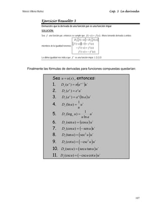 Moisés Villena Muñoz Cap. 3 La derivada
107
Ejercicio Resuelto 3
Demuestre que la derivada de una función par es una función impar
SOLUCIÓN:
Sea f una función par, entonces se cumple que )
(
)
( x
f
x
f =
− . Ahora tomando derivada a ambos
miembros de la igualdad tenemos:
[ ] [ ]
[ ]( )
)
´(
)
´(
)
´(
)
´(
)
´(
1
)
´(
)
(
)
(
x
f
x
f
x
f
x
f
x
f
x
f
x
f
D
x
f
D x
x
−
=
−
=
−
−
=
−
−
=
−
La última igualdad nos indica que ´
f es una función impar. L.Q.Q.D
Finalmente las fórmulas de derivadas para funciones compuestas quedarían:
Sea )
(x
u
u = , entonces:
1. ( ) ´
)
( 1
u
u
n
u
D n
n
x
−
=
2. ´
)
( u
e
e
D u
u
x
=
3. ( ) ´
ln
)
( u
a
a
a
D u
u
x =
4. ´
1
)
(ln u
u
u
Dx =
5. ´
ln
1
)
(log u
a
u
u
D a
x =
6. ( ) ´
cos
)
(sen u
u
u
Dx =
7. ( ) ´
sen
)
(cos u
u
u
Dx −
=
8. ( )
2
(tan ) sec ´
x
D u u u
=
9. ( )
2
(cot ) csc ´
x
D u u u
= −
10. ( )
(sec ) sec tan ´
x
D u u u u
=
11. ( )
(csc ) csc cot ´
x
D u u u u
= −
 
