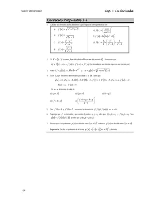 Moisés Villena Muñoz Cap. 3 La derivada
108
Ejercicios Propuestos 3.4
1. Calcular las derivadas de las funciones cuyas reglas de correspondencia son:
a) ( ) 2
2 2
f x x x
= − +
b) ( )
1
2 3
f x
x
=
−
c) ( )
x x
x x
e e
f x
e e
−
−
−
=
+
d) ( )
2
2
1
1
x
f x
x
−
=
+
e) ( )
3
cos2
senx
f x
x
⎛ ⎞
= ⎜ ⎟
⎝ ⎠
f) ( ) ( )
2
ln ln 1
f x x
⎡ ⎤
= +
⎣ ⎦
g) ( )
2
2 2
1 1
ln
4 4 4
x
f x
x x
⎛ ⎞
= −
⎜ ⎟
− −
⎝ ⎠
2. Si { }
I
ervalo
un
en
derivable
función
una
es
f
f
V int
/
= . Demuestre que:
[ ]
)
(
'
)
(
'
)
(
)
( x
f
x
f
x
f
x
f
V
f =
−
⇒
−
=
−
∈
∀ (La derivada de una función impar es una función par)
3. Hallar ( ) ( )
x
g
f ′
D , si ( )
2
u
e
u
f = y ( ) ( )
4 2
2
cos
1 x
x
g
u +
=
=
4. Sean f, g y h funciones diferenciales para todo IR
x ∈ , tales que:
( ) ( ) ( ) ( ) ( ) ( ) ( ) ( ) 2
,
,
5
3
,
3
3
,
1
2
,
3
2
,
2
,
2 −
=
′
=
−
=
′
=
−
=
′
=
−
=
′
= a
f
a
a
f
f
f
h
h
a
g
a
g .
4
)
´(
,
)
( =
= a
h
a
a
h
En a
x = determine el valor de:
a) ( )´
f
g D b) ( )´
h
g D c) ( )´
g
h D
d) ( )´
g
h
f D
D e)
′
⎟
⎟
⎠
⎞
⎜
⎜
⎝
⎛ −
f
g
g
h
g
h
f
D
D
D
D
5. Sea 0
)
0
( =
f y 2
)
0
(
' =
f , encuentre la derivada de ))))
(
(
(
( x
f
f
f
f en 0
=
x .
6. Suponga que f es derivable y que existen 2 puntos 1
x y 2
x tales que 2
1)
( x
x
f = y 1
2)
( x
x
f = . Sea
( ) ( )
( )
( )
( )
x
f
f
f
f
x
g = pruebe que )
(
'
)
(
' 2
1 x
g
x
g =
7. Pruebe que si un polinomio )
(x
p es divisible entre ( )2
b
ax + entonces )
(
' x
p es divisible entre ( )
b
ax + .
Sugerencia: Escriba el polinomio de la forma ( ) ( ) ( )
2
p x c x ax b
= +
⎡ ⎤
⎣ ⎦ y derívelo.
 