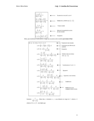 Moisés Villena Muñoz Cap. 1 Límites de Funciones
11
( )
( )( )
( )( )
( )
( )
( )
2
2
2
1
2 1
1 1
2 1 1
1
2 1
1
2 1
1 2 1
x
x
x x
x x
x
x
x
x
x x
ε
ε
ε
ε
ε
−
<
+
− +
<
+ +
−
<
+
−
<
+
⎡ ⎤
− < +
⎢ ⎥
⎣ ⎦
Ahora para transformar el antecedente, se sigue una secuencia como la anterior pero desde el final:
( )
( )( )
( ) ( )
( ) ( )
( ) ( )
( )
( ) ( )
( )
( )
( ) ( )
( ) ( )
( )
( )( ) ( )
( )
( )
2
2
2
2
2
2
2
0 1 0 1
0 1 1
0 1
1
1
0
2 1 2 1 1
1
0
2 1 2 1
2 1
0
2 1 2 1
2 1
0
2 1 2 1
1
2
0
2 1 2 1 2 1
1 1
0
2
1 2 1
1 1
0
2
1 1 2 1
1 1
0
1 2 2 1
x x
x x
x
x
x
x x x
x
x x
x
x x
x
x x
x
x x x
x x
x
x x x
x
x x
δ δ
δ
δ
δ
δ
δ
δ
δ
δ
δ
δ
< − < ⇒ < − <
⇒ < − + <
⇒ < − <
+
−
⇒ < <
+ + +
−
⇒ < <
+ +
− −
⇒ < <
+ +
− +
⇒ < <
+ +
+
⇒ < − <
+ + +
⇒ < − <
+ +
−
⇒ < − <
+ − +
−
⇒ < − <
− +
Acotamos
( )
2
1
2 1+ x
. Ahora bien, si tomamos a x a una distancia no mayor de 1, entorno a 1,
entonces 0 2
x
≤ ≤ , esto implica que:
Factorizamos para diferencia de
cuadrados
Propiedad del valor absoluto
Despejamos
Dividimos todos los términos
entre ( )
2 1 x
+
Transformamos el 1 en (2 – 1)
Agrupamos
Separamos en dos términos
Simplificamos
Multiplicamos por la
conjugada el primer término
Resolvemos la resta del 2 con el 1
Multiplicamos y dividimos por ( )
1 x
+
Producto notable
Aplicamos la propiedad del cociente
del valor absoluto
Despejamos
 