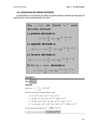 Moisés Villena Muñoz Cap. 3 La derivada
109
3.6.3 DERIVADAS DE ORDEN SUPERIOR
La derivada es una función por tanto se podría obtener también la derivada de
esta función y así sucesivamente. Es decir:
Sea ( )
y f x
= una función  n  veces
derivable, entonces:
La primera derivada es:
h
x
f
h
x
f
y
D
dx
dy
x
f
y
h
x
)
(
)
(
lím
)
´(
´
0
−
+
=
=
=
=
→
La segunda derivada es:
( )
h
x
f
h
x
f
y
D
dx
y
d
x
f
y
y
D
h
x
x
)
´(
)
´(
lím
)
´´(
´´
´
0
2
2
2
−
+
=
=
=
=
=
→
La tercera derivada es:
( )
h
x
f
h
x
f
y
D
dx
y
d
x
f
y
y
D
h
x
x
)
´´(
)
´´(
lím
)
´´´(
´´´
´´
0
3
3
3
−
+
=
=
=
=
=
→
En fin, La n ésima
− derivada es:
h
x
f
h
x
f
y
D
dx
y
d
x
f
y
n
n
h
n
x
n
n
n
n )
(
)
(
lím
)
(
1
1
0
−
−
→
−
+
=
=
=
=
Ejemplo 1
Hallar ⎟
⎠
⎞
⎜
⎝
⎛
− x
Dn
x
2
1
1
SOLUCIÓN:
Aquí tenemos: ( ) 1
2
1
2
1
1 −
−
=
−
= x
x
y .
Obteniendo derivadas hasta poder generalizarla, resulta:
( ) ( ) ( ) ( )
( )( ) ( ) ( ) ( )
( )( ) ( ) ( ) ( )
( ) ( )( ) ( )( ) 4
5
4
5
3
5
3
4
3
4
2
4
2
3
2
3
3
1
2
2
2
2
2
1
!
4
2
2
1
4
3
2
2
)
2
(
2
1
)
4
)(
3
2
(
2
2
1
)
!
3
(
2
2
1
)
3
2
(
2
2
2
1
3
2
´´´
2
2
1
)
!
2
(
2
2
1
2
2
2
1
2
2
´´
2
2
1
!
1
2
2
1
2
2
1
´
−
−
−
−
−
−
−
−
−
−
−
−
−
=
−
×
×
=
−
−
−
×
=
−
=
−
×
=
−
−
−
=
−
=
−
=
−
−
−
=
−
=
−
=
−
−
−
=
x
x
x
y
x
x
x
y
x
x
x
y
x
x
x
y
IV
Directamente la quinta derivada sería ( )( ) 5
6
2
2
1
!
5
−
−
= x
yV
Por tanto la n-ésima derivada sería: ( )( ) ( ) n
n
n
x
n
y 2
2
1
! 1
+
−
−
=
 