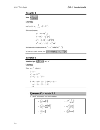 Moisés Villena Muñoz Cap. 3 La derivada
110
Ejemplo 2
Hallar
1
1 3
n
x
D
x
⎛ ⎞
⎜ ⎟
+
⎝ ⎠
SOLUCIÓN:
Aquí tenemos: ( )
1
1
1 3
1 3
y x
x
−
= = +
+
.
Obteniendo derivadas:
( ) ( )
( ) ( )
( )( ) ( )
( )
2
3 2
4 3
5 4
´ 1 3 3
´´ 2 1 3 3
´´´ 2 3 1 3 3
(2 3 4) 1 3 (3 )
IV
y x
y x
y x
y x
−
−
−
−
= − +
= + +
= − × +
= + × × +
Directamente la quinta derivada sería ( )( ) ( )
6 5
5! 1 3 3
V
y x
−
= − +
Por tanto la n-ésima derivada sería: ( ) ( )( ) ( )
( )
1
1 ! 1 3 3
n n
n n
y n x
− +
= − +
Ejemplo 3
Demuestre que ( ) !
n
x
D n
n
x = ; n∈ `
SOLUCIÓN:
Como n
x
y = entonces:
( )
( )( )
( )( )( ) ( )
( )
( )( )( ) ( )
1
2
3
´
´´ 1
´´´ 1 2
1 2 3 1
1 2 3 1
!
n
n
n
n n n
y nx
y n n x
y n n n x
y n n n n n n x
n n n n
n
−
−
−
−
=
= −
= − −
= − − − − −
= − − −
=



Ejercicio Propuesto 3.5
1. Calcular las derivadas de orden superior indicadas.
a. ( )
[ ]
2
4
4
cos x
dx
d
b.
( )
⎥
⎥
⎦
⎤
⎢
⎢
⎣
⎡
+ x
x
sen
x
dx
d
1
2
2
2
π
c. [ ]
x
n
n
xe
dx
d
d. ⎟
⎠
⎞
⎜
⎝
⎛
− x
D n
x
4
5
e. ⎥
⎦
⎤
⎢
⎣
⎡
−
+
x
x
Dx
1
1
30
f. [ ]
xsenx
dx
d
35
35
 