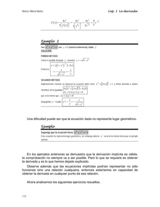 Moisés Villena Muñoz Cap. 3 La derivada
112
( )
( )
3 3 3
1
5
4 4 16
4 5
5
4 4 4 4
´
5
5 5
5
x x x
f x x
f x x
x
−
= = = =
⎡ ⎤ ⎡ ⎤
⎣ ⎦
⎢ ⎥
⎣ ⎦
Ejemplo 2
Sea 1
2
2
=
+ y
x con 0
y ≥ (semicircunferencia), hallar ´
y
SOLUCIÓN:
PRIMER MÉTODO.
Como es posible despejar y , tenemos
2
1
y x
= + −
Entonces:
( ) ( )
1
2
2
1
2
2
´ 1 2
1
y x x
x x
y
x
−
= − −
= − = −
−
SEGUNDO MÉTODO.
Implícitamente consiste en observar la ecuación dada como [ ] 1
)
( 2
2
=
+ x
f
x y tomar derivada a ambos
miembros de la igualdad:
[ ]
( ) ( )
0
)
´(
)
(
2
2
1
)
( 2
2
=
+
=
+
x
f
x
f
x
D
x
f
x
D x
x
que es lo mismo que: 0
´
2
2 =
+ yy
x
despajando ´
y resulta:
2
´
1
x x
y
y x
= − = −
−
Una dificultad puede ser que la ecuación dada no represente lugar geométrico.
Ejemplo
Suponga que la ecuación fuese 1
2
2
−
=
+ y
x
Esta ecuación no representa lugar geométrico, sin embargo obtener ´
y sería de la misma forma que el ejemplo
anterior.
En los ejemplos anteriores se demuestra que la derivación implícita es válida,
la comprobación no siempre va a ser posible. Pero lo que se requiere es obtener
la derivada y es lo que hemos dejado explicado.
Observe además que las ecuaciones implícitas podrían representar no sólo
funciones sino una relación cualquiera, entonces estaríamos en capacidad de
obtener la derivada en cualquier punto de esa relación.
Ahora analicemos los siguientes ejercicios resueltos.
 