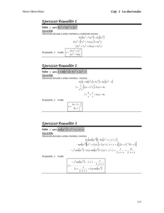 Moisés Villena Muñoz Cap. 3 La derivada
113
Ejercicio Resuelto 1
Hallar ´
y para
3
2
3
2
7
4 y
xy
x =
+
SOLUCIÓN:
Obteniendo derivada a ambos miembros y resolviendo tenemos:
( ) ( )
( )
´
6
´
14
7
12
´
6
´
2
7
7
12
2
7
4
2
2
2
2
2
2
3
2
3
y
y
xyy
y
x
y
y
yy
x
y
x
y
D
xy
x
D x
x
=
+
+
=
+
+
=
+
Despejando ´
y resulta:
xy
y
y
x
y
14
6
7
12
´ 2
2
2
−
+
=
Ejercicio Resuelto 2
Hallar ´
y para ( ) 1
2
3
ln 2
2
2
−
=
+
+ x
y
y
x
x
SOLUCIÓN:
Obteniendo derivada a ambos miembros, tenemos:
( )
( ) ( )
[ ]
x
yy
y
y
x
x
yy
y
x
xy
y
x
x
D
y
y
x
x
D x
x
4
´
6
´
2
1
4
´
6
´
2
1
1
1
2
3
ln
2
2
2
2
2
=
+
+
+
=
+
+
+
−
=
+
+
Despejando ´
y resulta:
y
x
y
x
y 1
2
6
1
4
´
+
−
−
=
Ejercicio Resuelto 3
Hallar ´
y para ( ) y
x
x
y
xy +
+
= 2
2
cos
SOLUCIÓN:
Obteniendo derivada a ambos miembros, tenemos:
( )
( ) ( )
( )[ ] ( ) ( )
[ ]
( ) ( ) y
x
xy
y
x
x
y
x
yy
xy
xyy
xy
y
y
y
x
x
y
x
yy
yy
x
y
xy
y
x
x
y
D
xy
D x
x
+
+
+
+
+
+
=
−
−
+
+
+
+
+
=
+
−
+
+
=
−
2
´
2
´
2
´sen
2
sen
´
1
1
´
2
´
2
1
sen
cos
2
2
2
2
1
2
2
2
2
2
1
Despejando ´
y resulta:
( )
( )
2
2
2
sen
2
2
2
2
sen
´
xy
xy
y
x
x
y
y
x
x
y
x
xy
y
y
+
+
+
+
−
+
−
−
=
 
