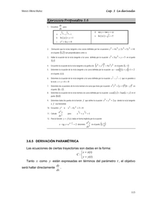 Moisés Villena Muñoz Cap. 3 La derivada
115
Ejercicios Propuestos 3.6
1. Encontrar
dx
dy
para:
a. 1
3
2
3
2
=
+ y
x
b. ( )
ln 1
xy y
+ =
c. ln 0
xy
e y
+ =
d. sec tan
y y xy
+ =
e. ( )
ln 5
xy y
+ =
2. Demuestre que la rectas tangente a las curvas definidas por las ecuaciones
3
2
4x
y = y 14
3
2 2
2
=
+ y
x
en el punto ( )
2
,
1 son perpendiculares entre sí.
3. Hallar la ecuación de la recta tangente a la curva definida por la ecuación 5
3 3
3
=
+
+ y
xy
x en el punto
( )
1
,
1
4. Encuentre la ecuación de la recta tangente a la grafica de ( ) 2
2
3
2
2
8 y
x
y
x =
+ en el punto ( )
1
,
1 −
5. Determine la ecuación de la recta tangente a la curva definida por la ecuación ( )
[ ] 2
1
2
=
+
+
− y
x
sen
xy π
en el punto )
1
,
1
(
6. Determine la ecuación de la recta tangente a la curva definida por la ecuación 2
2
3
2
3
=
+ y
x que es paralela a
la recta 0
6 =
+
+ y
x
7. Determine las ecuaciones de la recta normal a la curva que tiene por ecuación ( ) ( )2
2
2
2
4
1 y
y
y
x −
+
= en
el punto ( )
2
,
0 − .
8. Determine la ecuación de la recta normal a la curva definida por la ecuación ( ) ( )
y
x
y
x +
= sen
3
2
cos en el
punto ( )
0
,
0 .
9. Determine todos los puntos de la función f que define la ecuación xy
y
x 2
3
2
=
+ donde la recta tangente
a f sea horizontal.
10. Encuentre '
'
y si 0
3
4 2
3
=
+
− y
x
11. Calcula:
2
2
dx
y
d
para 1
3
2
3
2
=
+ y
x
12. Para la función )
(x
f
y = dada en forma implícita por la ecuación
2
tg 4 =
+
−
π
−
y
e
y
x determine
2
2
dx
y
d
en el punto ( )
4
,
2 π .
3.6.5 DERIVACIÓN PARAMÉTRICA
Las ecuaciones de ciertas trayectorias son dadas en la forma:
⎩
⎨
⎧
=
=
)
(
)
(
:
t
y
y
t
x
x
C
Tanto x como y están expresadas en términos del parámetro t , el objetivo
será hallar directamente
dx
dy
.
 