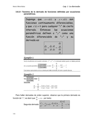 Moisés Villena Muñoz Cap. 3 La derivada
116
3.6.5.1 Teorema de la derivada de funciones definidas por ecuaciones
paramétricas.
Suponga que )
(t
x
x = y )
(t
y
y = son
funciones continuamente diferenciables,
y que 0
)
´( ≠
t
x para cualquier t de cierto
intervalo. Entonces las ecuaciones
paramétricas definen a  y  como una
función diferenciable de  x y su
derivada es:
dt
dx
dt
dy
dx
dt
dt
dy
dx
dy
=
=
Ejemplo 1
Sea la circunferencia con ecuación cartesiana 1
2
2
=
+ y
x , la derivada también puede ser hallada partiendo
de su ecuación paramétrica
⎩
⎨
⎧
=
=
t
y
t
x
C
sen
cos
: , es decir:
y
x
t
t
dt
dx
dt
dy
dx
dy
−
=
−
=
=
sen
cos
Esta manera representaría un tercer método para hallar la derivada, tal como se puede observar.
Ejemplo 2
Sea
⎪
⎩
⎪
⎨
⎧
=
=
sent
e
y
t
e
x
t
t
cos
hallar
dy
dx
SOLUCIÓN:
sent
t
t
sent
sent
e
t
e
t
e
sent
e
dt
dx
dt
dy
dx
dy
t
t
t
t
−
+
=
−
+
=
=
cos
cos
cos
cos
Para hallar derivadas de orden superior, observe que la primera derivada es
función de t , es decir que )
´(t
y
dx
dy
= ; por tanto:
Segunda derivada: [ ] [ ]
[ ]
)
´´(
)
´(
)
´(
)
´(
2
2
t
y
dt
dx
dt
t
y
d
dx
dt
dt
t
y
d
t
y
dx
d
dx
y
d
=
=
=
=
 