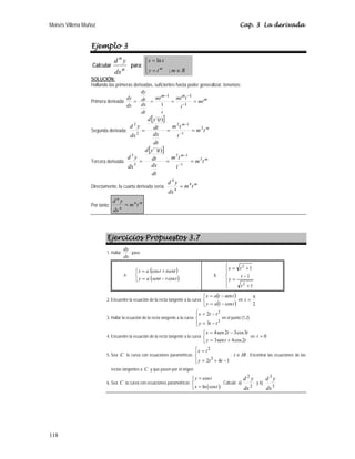 Moisés Villena Muñoz Cap. 3 La derivada
118
Ejemplo 3
Calcular
n
n
dx
y
d
para:
⎪
⎩
⎪
⎨
⎧
∈
=
=
R
m
t
y
t
x
m
;
ln
SOLUCIÓN:
Hallando las primeras derivadas, suficientes hasta poder generalizar, tenemos:
Primera derivada: m
m
m
mt
t
t
mt
t
mt
dt
dx
dt
dy
dx
dy
=
=
=
=
−
−
−
1
1
1
1
Segunda derivada:
[ ]
m
m
t
m
t
t
m
dt
dx
dt
t
y
d
dx
y
d 2
1
1
2
2
2
)
´(
=
=
= −
−
Tercera derivada:
[ ]
m
m
t
m
t
t
m
dt
dx
dt
t
y
d
dx
y
d 3
1
1
3
3
3
)
´´(
=
=
= −
−
Directamente, la cuarta derivada sería:
m
t
m
dx
y
d 4
4
4
=
Por tanto:
m
n
n
n
t
m
dx
y
d
=
Ejercicios Propuestos 3.7
1. Hallar
dx
dy
para:
a.
( )
( )
⎩
⎨
⎧
−
=
+
=
t
t
sent
a
y
tsent
t
a
x
cos
cos
b.
⎪
⎪
⎩
⎪
⎪
⎨
⎧
+
−
=
+
=
1
1
1
2
2
t
t
y
t
x
2. Encuentre la ecuación de la recta tangente a la curva
( )
( )
⎩
⎨
⎧
−
=
−
=
t
a
y
t
t
a
x
cos
1
sen
en
2
π
=
t
3. Hallar la ecuación de la recta tangente a la curva
⎪
⎩
⎪
⎨
⎧
−
=
−
=
3
2
3
2
t
t
y
t
t
x
en el punto (1,2)
4. Encuentre la ecuación de la recta tangente a la curva
⎩
⎨
⎧
+
=
−
=
t
t
y
t
t
x
2
cos
4
sen
3
3
cos
3
2
sen
4
en 0
=
t
5. Sea C la curva con ecuaciones paramétricas
⎪
⎩
⎪
⎨
⎧
−
+
=
=
1
4
2 3
2
t
t
y
t
x
; IR
t ∈ . Encontrar las ecuaciones de las
rectas tangentes a C y que pasen por el origen.
6. Sea C la curva con ecuaciones paramétricas
( )
cos
ln cos
y t
x t
=
⎧
⎪
⎨
=
⎪
⎩
. Calcule a)
2
2
dx
y
d
y b)
3
3
dx
y
d
 