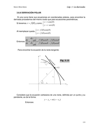 Moisés Villena Muñoz Cap. 3 La derivada
119
3.6.6 DERIVACIÓN POLAR
Si una curva tiene sus ecuaciones en coordenadas polares, para encontrar la
derivada procedemos del mismo modo que para ecuaciones paramétricas.
Si tenemos ( )
θ
f
r = y como
⎩
⎨
⎧
=
=
)
(
)
cos(
θ
θ
sen
r
y
r
x
Al reemplazar queda
⎩
⎨
⎧
=
=
)
(
)
(
)
cos(
)
(
θ
θ
θ
θ
sen
f
y
f
x
Entonces
θ
θ
θ
θ
θ
θ
θ
θ
θ
θ
sen
f
f
f
sen
f
d
dx
d
dy
dx
dy
)
(
cos
)
´(
cos
)
(
)
´(
−
+
=
=
Para encontrar la ecuación de la recta tangente:
Considere que la ecuación cartesiana de una recta, definida por un punto y su
pendiente, es de la forma:
)
( 0
0
x
x
m
y
y −
=
−
Entonces:
x
y
0
y
0
r
0
x
( )
r f θ
=
( )
0 0
,
r θ
0
θ
Fig. 3.13
 