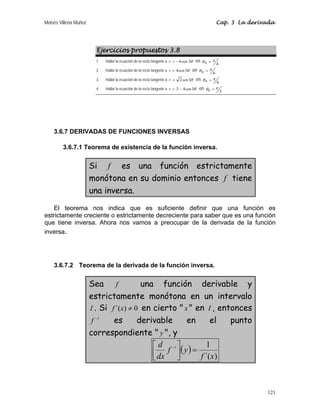Moisés Villena Muñoz Cap. 3 La derivada
121
Ejercicios propuestos 3.8
1. Hallar la ecuación de la recta tangente a θ
3
cos
4
−
=
r en 4
0
π
θ =
2. Hallar la ecuación de la recta tangente a θ
3
4sen
r = en 6
0
π
θ =
3. Hallar la ecuación de la recta tangente a θ
3
2sen
r = en 6
0
π
θ =
4. Hallar la ecuación de la recta tangente a θ
3
4
3 sen
r −
= en 3
0
π
θ =
3.6.7 DERIVADAS DE FUNCIONES INVERSAS
3.6.7.1 Teorema de existencia de la función inversa.
Si f es una función estrictamente
monótona en su dominio entonces f tiene
una inversa.
El teorema nos indica que es suficiente definir que una función es
estrictamente creciente o estrictamente decreciente para saber que es una función
que tiene inversa. Ahora nos vamos a preocupar de la derivada de la función
inversa.
3.6.7.2 Teorema de la derivada de la función inversa.
Sea f una función derivable y
estrictamente monótona en un intervalo
I . Si 0
)
´( ≠
x
f en cierto  x  en I , entonces
1
−
f es derivable en el punto
correspondiente  y , y
( )
)
´(
1
1
x
f
y
f
dx
d
=
⎥
⎦
⎤
⎢
⎣
⎡ −
 