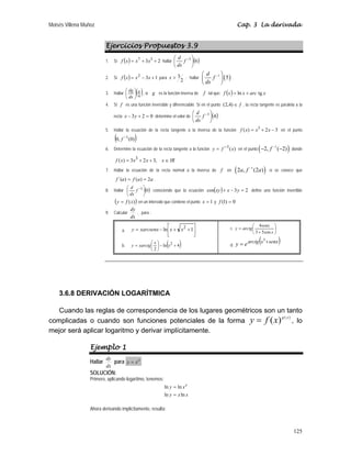 Moisés Villena Muñoz Cap. 3 La derivada
125
Ejercicios Propuestos 3.9
1. Si ( ) 2
3 3
7
+
+
= x
x
x
f hallar ( )
6
1
⎟
⎠
⎞
⎜
⎝
⎛ −
f
dx
d
2. Si ( ) 1
3
2
+
−
= x
x
x
f para
2
3

x ; hallar ( )
1
5
d
f
dx
−
⎛ ⎞
⎜ ⎟
⎝ ⎠
.
3. Hallar ( )
4
π
⎟
⎠
⎞
⎜
⎝
⎛
dx
dg
, si g es la función inversa de f tal que: ( ) x
arc
x
x
f tg
ln +
=
4. Si f es una función inversible y diferenciable. Si en el punto f
∈
)
4
,
2
( , la recta tangente es paralela a la
recta 0
2
3 =
+
− y
x determine el valor de ( )
4
1
⎟
⎠
⎞
⎜
⎝
⎛ −
f
dx
d
.
5. Hallar la ecuación de la recta tangente a la inversa de la función 3
2
)
( 3
−
+
= x
x
x
f en el punto
( )
)
0
(
,
0 1
−
f
6. Determine la ecuación de la recta tangente a la función )
(
1
x
f
y −
= en el punto ( )
1
2, ( 2)
f −
− − donde
IR
x
x
x
x
f ∈
+
+
= ,
3
2
3
)
( 3
7. Hallar la ecuación de la recta normal a la inversa de f en ( )
1
2 , (2 )
a f a
−
si se conoce que
a
a
f
a
f 2
)
(
)
´( =
= .
8. Hallar ( )
0
1
⎟
⎠
⎞
⎜
⎝
⎛ −
f
dx
d
conociendo que la ecuación ( ) 2
3
cos =
−
+ y
x
xy define una función invertible
( )
)
(x
f
y = en un intervalo que contiene el punto 1
=
x y 0
)
1
( =
f
9. Calcular
dx
dy
, para :
a. ⎥
⎦
⎤
⎢
⎣
⎡
+
+
−
= 1
ln 2
x
x
xarcsenx
y
b. ( )
4
ln
2
2
+
−
⎟
⎠
⎞
⎜
⎝
⎛
= x
x
xarctg
y
c. ⎟
⎠
⎞
⎜
⎝
⎛
+
=
x
senx
arctg
y
cos
5
3
4
d.
( )
senx
x
arctg
e
y +
=
3
3.6.8 DERIVACIÓN LOGARÍTMICA
Cuando las reglas de correspondencia de los lugares geométricos son un tanto
complicadas o cuando son funciones potenciales de la forma
)
(
)
( x
g
x
f
y = , lo
mejor será aplicar logaritmo y derivar implícitamente.
Ejemplo 1
Hallar
dx
dy
para x
x
y =
SOLUCIÓN:
Primero, aplicando logaritmo, tenemos:
x
x
y
x
y x
ln
ln
ln
ln
=
=
Ahora derivando implícitamente, resulta:
 