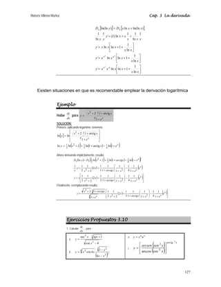 Moisés Villena Muñoz Cap. 3 La derivada
127
[ ] [ ]
⎥
⎦
⎤
⎢
⎣
⎡
+
+
=
⎥
⎦
⎤
⎢
⎣
⎡
+
+
=
⎥
⎦
⎤
⎢
⎣
⎡
+
+
=
+
+
=
+
=
x
x
x
x
x
x
y
x
x
x
x
x
y
x
x
x
y
y
y
x
x
x
x
x
y
y
y
x
x
x
D
y
D
x
x
x
x
x
x
x
x
x
ln
1
1
ln
ln
´
ln
1
1
ln
ln
´
ln
1
1
ln
ln
´
1
ln
1
1
ln
)
1
(
´
1
ln
1
)
ln(ln
ln
)
ln(ln
Existen situaciones en que es recomendable emplear la derivación logarítmica
Ejemplo
Hallar
dx
dy
para
4
3
2
1
arctg
1
2
x
e
x
x
y
+
+
+
=
SOLUCIÓN:
Primero, aplicando logaritmo, tenemos:
[ ]
( ) ( ) ( )
x
x
e
x
x
y
e
x
x
y
+
−
+
+
+
=
⎥
⎥
⎦
⎤
⎢
⎢
⎣
⎡
+
+
+
=
1
ln
arctg
1
ln
2
ln
ln
1
arctg
1
2
ln
ln
4
1
3
1
2
2
1
4
3
2
Ahora derivando implícitamente, resulta:
( ) ( ) ( ) ( )
( )
( ) ( )
( ) ( )⎥
⎥
⎦
⎤
⎢
⎢
⎣
⎡
+
−
⎟
⎟
⎠
⎞
⎜
⎜
⎝
⎛
+
+
+
+
=
+
−
⎟
⎟
⎠
⎞
⎜
⎜
⎝
⎛
+
+
+
+
=
+
−
+
+
+
=
x
x
x
x
x
x
x
e
e
x
arctgx
x
x
y
y
e
e
x
arctgx
x
x
y
y
e
arctgx
x
D
y
D
1
1
4
1
1
1
1
1
3
1
2
2
1
2
1
´
1
1
4
1
1
1
1
1
3
1
2
2
1
2
1
´
1
1
ln
1
ln
2
ln
ln
2
2
2
2
4
1
3
1
2
2
1
Finalmente, reemplazando resulta:
( ) ( )⎥
⎥
⎦
⎤
⎢
⎢
⎣
⎡
+
−
⎟
⎟
⎠
⎞
⎜
⎜
⎝
⎛
+
+
+
+
+
+
+
= x
x
x
e
e
x
arctgx
x
x
e
arctgx
x
y
1
1
4
1
1
1
1
1
3
1
2
2
1
2
1
1
1
2
´
2
2
4
3
2
Ejercicios Propuestos 3.10
1. Calcular
dx
dy
, para :
a.
4
csc
1
sec
3
3
5
−
+
=
x
tgx
x
y
b.
( )5
3
3 2
4 3
4
1
4
cos
x
x
x
x
x
y
−
−
=
e.
x
n
n
x
y =
f.
( )
( )
x
arctg
x
x
sen
arcsen
y
2
2
2
cos
arccos ⎥
⎥
⎦
⎤
⎢
⎢
⎣
⎡
=
 