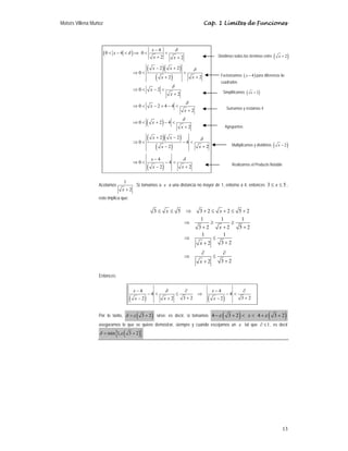 Moisés Villena Muñoz Cap. 1 Límites de Funciones
13
( )
( )( )
( )
( )
( )( )
( )
( )
4
0 4 0
2 2
2 2
0
2
2
0 2
2
0 2 4 4
2
0 2 4
2
2 2
0 4
2
2
4
0 4
2
2
x
x
x x
x x
x
x
x
x
x
x
x
x
x x
x
x
x
x
x
δ
δ
δ
δ
δ
δ
δ
δ
−
< − < ⇒ < <
+ +
− +
⇒ < <
+
+
⇒ < − <
+
⇒ < − + − <
+
⇒ < + − <
+
+ −
⇒ < − <
+
−
−
⇒ < − <
+
−
Acotamos
1
2
+
x
. Si tomamos a x a una distancia no mayor de 1, entorno a 4, entonces 3 5
≤ ≤
x ,
esto implica que:
3 5 3 2 2 5 2
1 1 1
3 2 2 5 2
1 1
3 2
2
3 2
2
≤ ≤ ⇒ + ≤ + ≤ +
⇒ ≥ ≥
+ + +
⇒ ≤
+
+
∂ ∂
⇒ ≤
+
+
x x
x
x
x
Entonces:
( ) ( )
4 4
4 4
3 2 3 2
2
2 2
δ
− ∂ − ∂
− < ≤ ⇒ − <
+ +
+
− −
x x
x
x x
Por lo tanto, ( )
3 2
δ ε
= + sirve; es decir, si tomamos ( ) ( )
4 3 2 4 3 2
x
ε ε
− + < < + +
aseguramos lo que se quiere demostrar, siempre y cuando escojamos un ε tal que 1
∂ ≤ , es decir
( )
{ }
min 1, 3 2
δ ε
= +
Factorizamos ( )
4
x − para diferencia de
cuadrados
Dividimos todos los términos entre ( )
2
x +
Simplificamos ( )
2
x +
Sumamos y restamos 4
Agrupamos
Multiplicamos y dividimos ( )
2
x −
Realizamos el Producto Notable
 