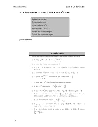 Moisés Villena Muñoz Cap. 3 La derivada
130
3.7.4 DERIVADAS DE FUNCIONES HIPERBÓLICAS
( ) x
x
Dx cosh
senh =
( ) x
x
Dx senh
cosh =
( ) x
h
x
Dx
2
sec
tgh =
( ) x
h
x
c
Dx
2
csc
tgh −
=
( ) x
hx
hx
Dx tgh
sec
sec −
=
( ) x
hxc
hx
Dx tgh
csc
csc −
=
¡Demuéstrelas!
Misceláneos
1. Determine si las siguientes proposiciones son verdaderas o falsas. Justifique formalmente su respuesta.
a) Si 2
)
2
(
)
2
´(
)
2
´( =
=
= g
g
f entonces
( ) 4
)
2
( =
⎟
⎠
⎞
⎜
⎝
⎛
dx
g
f
d D
b) La función x
x
f sen
)
( = no es derivable en 0
=
x
c) Si f y g son derivables en c
x = y 0
)
(
)
´( =
= c
g
c
f y )
(
)
(
)
( x
g
x
f
x
h = entonces
0
)
´( =
c
h .
d) La ecuación de la recta tangente a la curva
3
x
y = en el punto ( )
1
,
1 es ( )
1
3
1 −
=
− x
y .
e) La expresión
2
1
sen
2
π
→ −
−
π
x
x
lim
x
es la derivada de x
x
f sen
)
( = cuando
2
π
=
x .
f) La función 3
5
6
)
( 3
−
+
= x
x
x
f no tiene rectas tangentes con pendiente 4.
g) Si
x
x
x
x
y =
)
( entonces ⎟
⎠
⎞
⎜
⎝
⎛
+
+
=
x
x
x
x
x
x
y x
xx 1
ln
ln
)
´( 2
h) Si ( )
)
(
)
( x
f
e
f
x
g = tal que 2
ln
)
0
( =
f , 2
)
0
´( −
=
f y 3
)
2
´( =
f entonces 12
)
0
´( −
=
g
i) Si f es una función continua en el intervalo cerrado [ ]
b
a, y )
(
)
( b
f
a
f = entonces en algún punto
del intervalo abierto ( )
b
a, , la función f tiene una recta tangente que es paralela al eje x .
j) Si f es una función invertible entonces
)
´(
1
)
(
1
x
f
x
f
dx
d
=
⎟
⎠
⎞
⎜
⎝
⎛ −
.
k) Si f , g y h son funciones tales que ( ) 4
)
2
´( =
h
g
f D
D , 1
)
1
´(
)
1
( −
=
= g
g y
1
)
2
´(
)
2
( =
= h
h entonces 0
)
1
´( =
−
f
l) Si f es una función inversible y derivable tal que 4
)
1
´( =
f y 2
)
1
( −
=
f entonces
1
)
2
(
1
=
−
⎟
⎠
⎞
⎜
⎝
⎛ −
f
dx
d
.
 