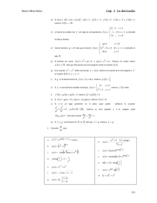 Moisés Villena Muñoz Cap. 3 La derivada
131
m) Si ( )
))
(
1
(
1
)
( x
f
f
f
x
h +
+
= , 1
)
1
( =
f , 1
)
2
( −
=
f , 5
)
1
´( =
f , 2
)
2
´( −
=
f y 3
)
0
´( =
f
entonces 30
)
1
´( −
=
h
n) La función de variable real f con regla de correspondencia
⎪
⎩
⎪
⎨
⎧


≤
≥
−
=
0
;
3
1
0
;
1
;
1
2
)
(
x
x
x
x
x
x
x
f es derivable
en todo su dominio.
o) Existen funciones g y h tales que la función
⎪
⎪
⎩
⎪
⎪
⎨
⎧
≥


+
−
≤
=
1
;
)
(
1
0
;
4
5
3
0
;
)
(
)
( 2
x
x
h
x
x
x
x
x
g
x
f es derivable en
todo  .
p) Si tenemos las curvas b
ax
x
x
f +
+
= 2
)
( y cx
x
x
g +
= 3
)
( . Entonces no existen valores
, ,
a b c ∈  , tales que ellas posean una recta tangente común en el punto )
2
,
2
( .
q) Si la ecuación
x
y
y
x = define una función )
(x
f
y = entonces la ecuación de la recta tangente a f
en el punto ( )
1
,
1 es 1
−
= x
y .
r) Si g es la función inversa de x
x
x
f ln
2
)
( +
= entonces
5
2
)
2
´( =
g .
s) Si f es una función de variable real tal que
⎪
⎩
⎪
⎨
⎧

+
≤
=
1
;
2
1
;
3
)
( 2
x
x
x
x
x
f entonces )
1
´(
f existe.
t) 2
)
2
(
)
2
´(
)
2
´( =
=
= g
g
f entonces ( ) 4
)
2
´( =
g
f D .
u) Si 0
)
(
)
( =
= c
g
c
f y )
(
)
(
)
( x
g
x
f
x
h = entonces 0
)
´( =
c
h
v) Si C es un lugar geométrico en el plano cuyos puntos satisfacen la ecuación:
{ }
2 2
2 2
1 ; , 0
x y
a b
a b
+ = ∈ −
 , entonces la recta tangente a C en cualquier punto
( ) C
y
x
P ∈
0
0, , tiene por ecuación 1
2
0
2
0 =
+
b
y
y
a
y
x
w) Si f y g son funciones de  en  tales que ´
´ g
f = entonces g
f =
2. Encuentre
dx
dy
para
a. ( ) y
x
e
y
x y
x
cos
2
2
cos
2
2
=
+ +
b. ( ) x
x
x
y
ln
2
1
)
( +
=
c. ( )
( )
x
e
x
x
y 3
2
cos
ln
sen
)
( +
=
d.
2
1 1
arctg
y
x
y
y
−
=
⎟
⎠
⎞
⎜
⎝
⎛
e.
x
x
x
e
e
x
x
y +
=
)
(
f. x
x
x
x
y +
= cos
)
(
g.
x
x
x
y
3
2
3
2
ln
)
(
−
+
=
h.
4
3
2
1
arctg
1
2
)
(
x
e
x
x
x
y
+
+
+
=
i. ( ) ( )
2
3
)
( x
arctg
x
sen
x
y =
j. ( ) x
e
x
x
y
2
arctg
ln
arcsen
)
( +
=
k. ( ) ⎟
⎠
⎞
⎜
⎝
⎛
=
+
y
x
y
x arctg
ln
l. ( )
x
x
e
e
x
y tg
)
( tg
=
m. ( ) 2
x
y
x y
=
+
 