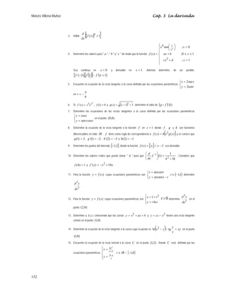 Moisés Villena Muñoz Cap. 3 La derivada
132
3. Hallar [ ]
[ ]
1
)
( 2 +
x
f
dx
d
4. Determine los valores para  a ,  b  y  c  de modo que la función
⎪
⎪
⎩
⎪
⎪
⎨
⎧

+
≤
≤
+

⎟
⎠
⎞
⎜
⎝
⎛
=
1
;
1
0
;
0
;
sen
)
(
2
1
4
4
x
d
cx
x
b
ax
x
x
x
f
x
Sea continua en 0
=
x y derivable en 1
=
x . Además determine, de ser posible,
[ ] ( )
[ ] ( )
1
´
.
)
2
´( 2
1 +
−
− π
f
f
f
5. Encuentre la ecuación de la recta tangente a la curva definida por las ecuaciones paramétricas
⎩
⎨
⎧
=
=
tant
y
t
x
2
sec
2
en
6
π
−
=
t
6. Si
2
3
)
´( x
e
x
x
f = , 0
)
1
( =
f y ( ) 3
1
)
( 2
+
+
= x
x
g determine el valor de ( ) )
1
´(
f
g D .
7. Determine las ecuaciones de las rectas tangentes a la curva definida por las ecuaciones paramétricas
⎩
⎨
⎧
=
=
t
t
y
t
x
cos
sen
cos
en el punto )
0
,
0
( .
8. Determine la ecuación de la recta tangente a la función f en 1
=
x donde f , g y h son funciones
diferenciables en todo IR . f tiene como regla de correspondencia a ( )
)
(
)
( 2
x
g
x
h
x
f = y se conoce que
2
)
1
( =
g , 2
)
1
´( −
=
g , 3
)
2
´( −
=
h y 1
)
2
( −
=
h
9. Determine los puntos del intervalo [ ]
2
,
1
− donde la función [ ] 1
)
( −
+
= x
x
x
f sea derivable.
10. Determine los valores reales que puede tomar  k  para que
k
k
f
dx
d
5
1
)
1
( 2
1
+
=
⎟
⎠
⎞
⎜
⎝
⎛ −
. Considere que
1
)
4
( =
f y x
x
x
f 10
)
´( 2
+
−
= .
11. Para la función )
(x
f
y = cuyas ecuaciones paramétricas son
⎩
⎨
⎧
−
=
=
t
t
y
t
x
arcsen
arccos
, ( )
1
,
1
−
∈
t determine
3
3
dx
y
d
.
12. Para la función )
(x
f
y = cuyas ecuaciones paramétricas son
⎪
⎩
⎪
⎨
⎧
=
+
=
t
t
y
t
x
ln
1 2
, 0

t determine
3
3
dx
y
d
en el
punto )
0
,
2
(
13. Determine a, b y c conociendo que las curvas b
ax
x
y +
+
= 2 y 2
x
cx
y −
= tienen una recta tangente
común en el punto )
0
,
1
( .
14. Determine la ecuación de la recta tangente a la curva cuya ecuación es ( ) xy
x
y
y
x =
−
− tg
ln 2 en el punto
)
0
,
1
( .
15. Encuentre la ecuación de la recta normal a la curva C en el punto )
2
,
1
( . Donde C está definida por las
ecuaciones paramétricas
⎪
⎩
⎪
⎨
⎧
=
=
−
+
t
t
t
t
y
x
3
1
2 2
, { }
0
,
1
−
−
∈ IR
t
 