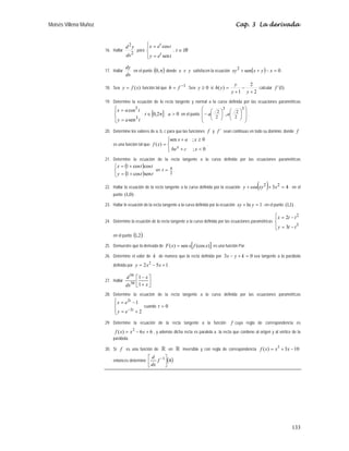 Moisés Villena Muñoz Cap. 3 La derivada
133
16. Hallar
2
2
dx
y
d
para
⎪
⎩
⎪
⎨
⎧
=
=
t
e
y
t
e
x
t
t
sen
cos
, IR
t ∈
17. Hallar
dx
dy
en el punto ( )
π
,
0 donde x e y satisfacen la ecuación ( ) 0
sen
2
=
−
+
+ x
y
x
xy .
18. Sea )
(x
f
y = función tal que
1
−
= f
h . Sea 0
≥
y si
2
2
1
)
(
+
−
+
=
y
y
y
y
h calcular )
1
´(
f
19. Determine la ecuación de la recta tangente y normal a la curva definida por las ecuaciones paramétricas
⎪
⎩
⎪
⎨
⎧
=
=
t
a
y
t
a
x
3
3
sen
cos
; [ ]
π
∈ 2
,
0
t ; 0

a en el punto
⎟
⎟
⎠
⎞
⎜
⎜
⎝
⎛
⎟
⎠
⎞
⎜
⎝
⎛
⎟
⎠
⎞
⎜
⎝
⎛
−
3
2
2
3
2
2
,a
a .
20. Determine los valores de a, b, c para que las funciones f y ´
f sean continuas en todo su dominio; donde f
es una función tal que
⎪
⎩
⎪
⎨
⎧

+
≥
+
=
0
;
0
;
sen
)
(
x
c
be
x
a
x
x
f x
.
21. Determine la ecuación de la recta tangente a la curva definida por las ecuaciones paramétricas
( )
( )
⎩
⎨
⎧
+
=
+
=
t
t
y
t
t
x
sen
cos
1
cos
cos
1
en
2
π
=
t .
22. Hallar la ecuación de la recta tangente a la curva definida por la ecuación ( ) 4
3
cos 2
2
=
+
+ x
xy
y ; en el
punto )
0
,
1
( .
23. Hallar le ecuación de la recta tangente a la curva definida por la ecuación 1
ln =
+ y
xy ; en el punto )
1
,
1
( .
24. Determine la ecuación de la recta tangente a la curva definida por las ecuaciones paramétricas
⎪
⎩
⎪
⎨
⎧
−
=
−
=
3
2
3
2
t
t
y
t
t
x
en el punto ( )
2
,
1 .
25. Demuestre que la derivada de [ ]
)
(cos
sen
)
( x
f
x
x
F = es una función Par.
26. Determine el valor de k de manera que la recta definida por 0
3 =
+
− k
y
x sea tangente a la parábola
definida por 1
5
2 2
+
−
= x
x
y .
27. Hallar ⎥
⎦
⎤
⎢
⎣
⎡
+
−
x
x
dx
d
1
1
50
50
28. Determine la ecuación de la recta tangente a la curva definida por las ecuaciones paramétricas
⎪
⎩
⎪
⎨
⎧
+
=
−
=
−
2
1
2
2
t
t
e
y
e
x
cuando 0
=
t
29. Determine la ecuación de la recta tangente a la función f cuya regla de correspondencia es
6
6
)
( 2
+
−
= x
x
x
f , y además dicha recta es paralela a la recta que contiene al origen y al vértice de la
parábola.
30. Si f es una función de  en  inversible y con regla de correspondencia 10
3
)
( 3
−
+
= x
x
x
f
entonces determine ( )
4
1
⎥
⎦
⎤
⎢
⎣
⎡ −
f
dx
d
 