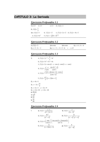 CAPITULO 3: La Derivada
Ejercicios Propuestos 3.1
1) a) 2.5 b) 2.3 c) 2.1 d) ( )
´ 2 2
f =
2) ( )
1
´ 3
2
f =
3) a) ( )
´ 3
f x = b) ( )
´ 2
f x = − c) ( )
´ 2 2
f x x
= + d) ( )
´ 4 1
f x x
= − +
e) ( ) 2
´ 6
f x x
= f) ( ) 2
3
2
3
)
´( 2
3 −
+
−
= x
x
f
Ejercicios Propuestos 3.2
1) ( )
´ 1 2
f = 2) No existe 3) No existe 4) 6
=
a , 4
−
=
b
5) 3
=
a , 1
−
=
b 6) R
c
c
b
c
a ∈
∧
−
=
∧
−
= 2
3
2
Ejercicios Propuestos 3.3
1) a) ( )
2
3
4
3
2
´ 3 x
f x x e
x
−
= + −
b) ( ) 4 2
´ 5 3 4
f x x x x
= + +
c) ( ) ( ) ( )
´ 2 cos 1 cos 1
f x x x x x senx x senx
= + − − − + −
d) ( )
( )
2
2
2 2
cos 1
1
´
x x
x
f x
x senx xsen x
+
−
= −
e) ( )
( )( )
( )
2
1 1 cos
´
1
x
e x senx x x
f x
senx
⎡ + + − ⎤
⎣ ⎦
=
+
f) ( ) ( )
´ 2 ln 1
2
x
xe
f x x x
= ⎡ + + ⎤
⎣ ⎦
2) 4 1
y x
= +
3)
13
3
4
y x
= − +
4) 2 1
y x
= + ; 2 9
y x
= − +
5) 12 81
y x
= + ; 12 44
y x
= −
6) ( )
9
,
3
P
7) 5
3
8) !
50
9)
49
10
Ejercicios Propuestos 3.4
1. a) ( ) 2
1
´
2 2
x
f x
x x
−
=
− +
b) ( )
( )
3
2
´
2 3
x
f x
x
−
=
−
c) ( )
( )
2
2
2
4
´
1
x
x
e
f x
e
=
+
d) ( )
( ) ( )
3
1
2 2
2 2
2
´
1 1
x
f x
x x
=
− +
e) ( )
2
2
cos cos2 2 2
´ 3
cos2 cos 2
senx x x senxsen x
f x
x x
+
⎛ ⎞ ⎛ ⎞
= ⎜ ⎟ ⎜ ⎟
⎝ ⎠ ⎝ ⎠
f) ( )
( ) ( )
2
´
1 ln 1
x
f x
x x
=
+ +
g) ( )
( )
2
2
8
´
4
f x
x x
=
−
 