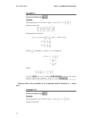 Moisés Villena Muñoz Cap. 1 Límites de Funciones
14
Ejemplo 9
Demostrar formalmente que
2
1 1
lím
2
x x
→
= .
SOLUCION:
Debemos garantizar que
1 1
0, 0 0 2
2
tal que x
x
ε δ δ ε
∀ > ∃ > < − < ⇒ − <
Analicemos el consecuente:
2 2
1 1 2
2 2 2 2
x x
x
x x x x
− −
−
− = = =
Ahora trabajando con el antecedente:
( )
2
0 2 0
2 2
1 1
0
2 2
1 1
0
2 2
δ
δ
δ
δ
−
< − < ⇒ < <
⇒ < − <
⇒ < − <
x
x
x x
x x
x x
Acotamos
1
2x
. Considerando 1
∂ ≤ ; tenemos 1 3
≤ ≤
x , esto implica que:
1 1 1
2 2 6
2 2 6
1 1
2 2
2 2
x
x
x
x
≤ ≤ ⇒ ≥ ≥
⇒ ≤
∂ ∂
⇒ ≤
Entonces:
1 1 1 1
2 2 2 2 2
δ ∂ ∂
− < ≤ ⇒ − <
x x x
Por lo tanto, 2
δ ε
= sirve; es decir, si tomamos 2 2 2 2
x
ε ε
− < < + aseguramos lo que se quiere
demostrar, siempre y cuando escojamos un ε tal que 1
∂ ≤ , es decir { }
min 1, 2
δ ε
=
Veamos ahora como proceder si en el ejemplo anterior tenemos a x cerca
de 0.
Ejemplo 10
Demostrar formalmente que
1
1
lím 1
x x
→
= .
SOLUCION:
Debemos garantizar que
1
0, 0 0 1 1
tal que x
x
ε δ δ ε
∀ > ∃ > < − < ⇒ − <
Analicemos el consecuente:
Dividimos para 2x
 