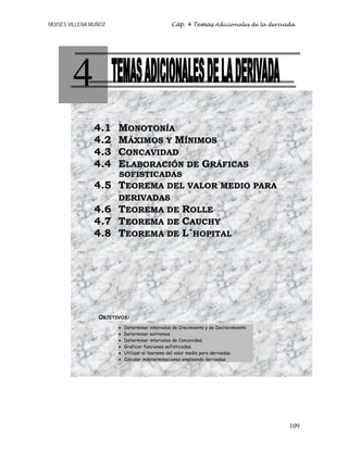 MOISES VILLENA MUÑOZ Cáp. 4 Temas Adicionales de la derivada
109
4
4.1 MONOTONÍA
4.2 MÁXIMOS Y MÍNIMOS
4.3 CONCAVIDAD
4.4 ELABORACIÓN DE GRÁFICAS
SOFISTICADAS
4.5 TEOREMA DEL VALOR MEDIO PARA
DERIVADAS
4.6 TEOREMA DE ROLLE
4.7 TEOREMA DE CAUCHY
4.8 TEOREMA DE L´HOPITAL
OBJETIVOS:
• Determinar intervalos de Crecimiento y de Decrecimiento
• Determinar extremos
• Determinar intervalos de Concavidad.
• Graficar funciones sofisticadas.
• Utilizar el teorema del valor medio para derivadas.
• Calcular indeterminaciones empleando derivadas.
 