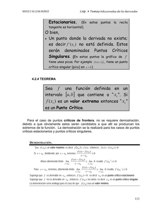MOISES VILLENA MUÑOZ Cáp. 4 Temas Adicionales de la derivada
113
Estacionarios. (En estos puntos la recta
tangente es horizontal).
O bien,
• Un punto donde la derivada no existe;
es decir )
´( 0
x
f no está definida. Estos
serán denominados Puntos Críticos
Singulares. (En estos puntos la gráfica de f
tiene unos picos. Por ejemplo ( )
f x x
= , tiene un punto
crítico singular (pico) en 0
x = )
4.2.4 TEOREMA
Sea f una función definida en un
intervalo [ ]
b
a, que contiene a “ 0
x ”. Si
)
( 0
x
f es un valor extremo entonces “ 0
x ”
es un Punto Crítico.
Para el caso de puntos críticos de frontera, no se requiere demostración,
debido a que obviamente estos serán candidatos a que allí se produzcan los
extremos de la función. La demostración se la realizará para los casos de puntos
críticos estacionarios y puntos críticos singulares.
DEMOSTRACIÓN.
Sea )
( 0
x
f un valor máximo; es decir ( ) )
(
0 x
f
x
f ≥ , entonces: 0
)
(
)
( 0 ≤
− x
f
x
f
Si 0
x x
 , dividiendo por 0
x
x − tenemos 0
)
(
)
(
0
0
≤
−
−
x
x
x
f
x
f
Ahora obteniendo límite 0
)
(
)
(
0
0 0
0
+
+
→
→
≤
−
−
x
x
x
x
lím
x
x
x
f
x
f
lím resulta 0
)
´( 0 ≤
+
x
f .
Para 0
x
x  , tenemos, obteniendo límite 0
)
(
)
(
0
0 0
0
−
−
→
→
≥
−
−
x
x
x
x
lím
x
x
x
f
x
f
lím resulta 0
)
´( 0 ≥
−
x
f
Suponga que f es derivable en 0
x , entonces 0
)
´( 0 =
x
f ; es decir 0
x es un punto crítico estacionario.
Suponga que f no es derivable en 0
x , entonces )
´( 0
x
f no existe; es decir 0
x es un punto crítico singular.
La demostración sería análoga para el caso de que )
( 0
x
f sea un valor mínimo.
 