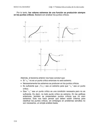 MOISES VILLENA MUÑOZ Cáp. 4 Temas Adicionales de la derivada
114
Por lo tanto, los valores extremos de una función se producirán siempre
en los puntos críticos. Bastará con analizar los puntos críticos.
Además, el teorema anterior nos hace concluir que:
• Si “ 0
x ” no es un punto crítico entonces no será extremo.
• Necesariamente los extremos se producen en los puntos críticos.
• Es suficiente que )
( 0
x
f sea un extremo para que “ 0
x ” sea un punto
crítico.
• Que “ 0
x ” sea un punto crítico es una condición necesaria pero no es
suficiente. Es decir, no todo punto crítico es extremo. En las gráficas
anteriores, también se presentaban puntos críticos que no eran
extremos. Esto nos hace pensar que deben existir criterios para
clasificar los puntos críticos, sin embargos en problemas sencillos no
son necesarios, un simple análisis basta.
 