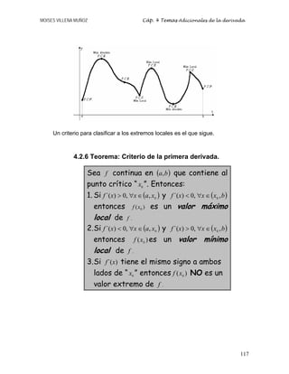 MOISES VILLENA MUÑOZ Cáp. 4 Temas Adicionales de la derivada
117
Un criterio para clasificar a los extremos locales es el que sigue.
4.2.6 Teorema: Criterio de la primera derivada.
Sea f continua en ( )
b
a, que contiene al
punto crítico “ 0
x ”. Entonces:
1. Si ( )
0
,
,
0
)
´( x
a
x
x
f ∈
∀
 y ( )
b
x
x
x
f ,
,
0
)
´( 0
∈
∀

entonces )
( 0
x
f es un valor máximo
local de f .
2.Si ( )
0
,
,
0
)
´( x
a
x
x
f ∈
∀
 y ( )
b
x
x
x
f ,
,
0
)
´( 0
∈
∀

entonces )
( 0
x
f es un valor mínimo
local de f .
3.Si )
´(x
f tiene el mismo signo a ambos
lados de “ 0
x ” entonces )
( 0
x
f NO es un
valor extremo de f .
 