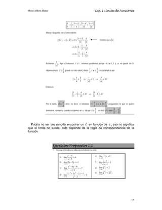 Moisés Villena Muñoz Cap. 1 Límites de Funciones
15
1 1
1 1
1
x x
x
x x x x
− −
−
− = = =
Ahora trabajando con el antecedente:
( )
1
0 1 0
1
0 1
1
0 1
δ
δ
δ
δ
−
< − < ⇒ < <
⇒ < − <
⇒ < − <
x
x
x x
x x
x x
Acotamos
1
x
. Aquí si tomamos 1
∂ ≤ tenemos problemas porque 0 2
≤ ≤
x y x no puede ser 0;
elijamos mejor
1
2
∂ ≤ (puede ser otro valor), ahora
1 3
2 2
≤ ≤
x , lo cual implica que:
1 2 1
2 2 2
3
x x x
∂
≥ ≥ ⇒ ≤ ⇒ ≤ ∂
Entonces:
1 1
1 2 1 2
δ
− < ≤ ∂ ⇒ − < ∂
x x x
Por lo tanto,
2
ε
δ = sirve; es decir, si tomamos 1 1
2 2
x
ε ε
− < < + aseguramos lo que se quiere
demostrar, siempre y cuando escojamos un ε tal que
1
2
∂ ≤ , es decir
1
min ,
2 2
ε
δ
⎧ ⎫
= ⎨ ⎬
⎩ ⎭
Podría no ser tan sencillo encontrar un ∂ en función de ε , eso no significa
que el límite no existe, todo depende de la regla de correspondencia de la
función.
Ejercicios Propuestos 1.1
1. Demostrar formalmente utilizando la definición de límite:
a)
2
3
9
lím 6
3
x
x
x
→
−
=
−
b) ( )
2
lím 2 5 1
x
x
→
− = −
c)
2
6
5 6
lím 7
6
x
x x
x
→−
+ −
= −
+
d) 5
1
3
2
3
2
lím
2
2
3
1
=
−
−
−
+
→ x
x
x
x
x
e) 2
2
lím
2
=
→
x
x
f)
1
1
lím 2
1
x
x
x
→
−
=
−
g)
3
8
lím 2
x
x
→
=
h)
3 3
lím
x a
x a
→
=
Dividimos para x
 