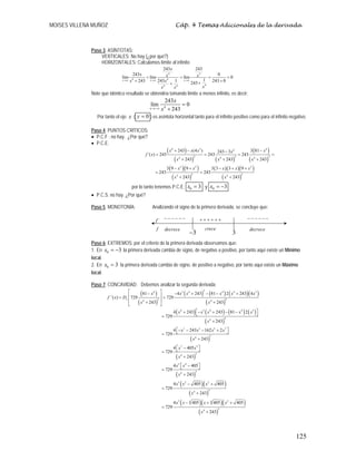 MOISES VILLENA MUÑOZ Cáp. 4 Temas Adicionales de la derivada
125
Paso 3. ASÍNTOTAS:
VERTICALES: No hay (¿por qué?)
HORIZONTALES: Calculamos límite al infinito
4 3
4
4
4
4 4
243 243
243 0
lím lím lím 0
1
243 1
243 243 0
243
x x x
x
x x x
x
x
x
x x
→∞ →∞ →∞
= = = =
+ +
+
+
Note que idéntico resultado se obtendría tomando límite a menos infinito, es decir:
4
243
lím 0
243
x
x
x
→−∞
=
+
Por tanto el eje x ( 0
=
y ) es asíntota horizontal tanto para el infinito positivo como para el infinito negativo.
Paso 4. PUNTOS CRÍTICOS:
• P.C.F : no hay. ¿Por qué?
• P.C.E:
( )
( ) ( )
( )
( )
( )( )
( )
( )( )( )
( )
4 3 4
4
2 2 2
4 4 4
2 2 2
2 2
4 4
243 (4 ) 3 81
243 3
´( ) 243 243 243
243 243 243
3 9 9 3 3 3 9
243 243
243 243
x x x x
x
f x
x x x
x x x x x
x x
+ − −
−
= = = =
+ + +
− + − + +
= =
+ +
por lo tanto tenemos P.C.E: 0 3
x = y 0 3
x = −
• P.C.S: no hay. ¿Por qué?
Paso 5. MONOTONÍA: Analizando el signo de la primera derivada, se concluye que:
Paso 6: EXTREMOS: por el criterio de la primera derivada observamos que:
1. En 0 3
x = − la primera derivada cambia de signo, de negativo a positivo, por tanto aquí existe un Mínimo
local.
2. En 0 3
x = la primera derivada cambia de signo, de positivo a negativo, por tanto aquí existe un Máximo
local.
Paso 7: CONCAVIDAD: Debemos analizar la segunda derivada
( )
( )
( ) ( ) ( )( )
( )
( ) ( ) ( ) ( )
( )
( )
( )
( )
2
4 3 4 4 4 3
2 4
4 4
4 3 4 4 3
4
4
7 3 3 7
3
4
7 3
3
4
3 4
3
4
3
81 4 243 81 2 243 4
´´( ) 729 729
243 243
4 243 243 81 2
729
243
4 243 162 2
729
243
4 405
729
243
4 405
729
243
4
729
x
x x x x x x
f x D
x x
x x x x x
x
x x x x
x
x x
x
x x
x
x
⎡ ⎤
− − + − − +
⎢ ⎥
= =
⎢ ⎥
+ +
⎣ ⎦
⎡ ⎤
+ − + − −
⎣ ⎦
=
+
⎡ ⎤
− − − +
⎣ ⎦
=
+
⎡ ⎤
−
⎣ ⎦
=
+
⎡ ⎤
−
⎣ ⎦
=
+
=
( )( )
( )
( )( )( )
( )
2 2
3
4
3 2
4 4
3
4
405 405
243
4 405 405 405
729
243
x x
x
x x x x
x
− +
+
− + +
=
+
3
−
+
+
+
+
+
+
−
−
−
−
−
−
´
f
f
−
−
−
−
−
−
decrece decrece
crece
3
 