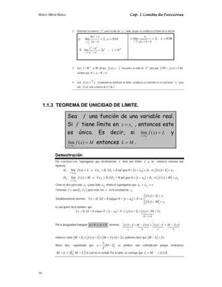 Moisés Villena Muñoz Cap. 1 Límites de Funciones
16
2. Determine un número “ ∂ ” para el valor de “ ε ” dado, tal que se establezca el límite de la función:
a)
2
1
3
9 1
lím 2 , 0.01
3 1
x
x
x
ε
→
−
= =
−
b)
4 4
2 8
2 2
lím 2 , 10
x a
x a
a
x a
ε −
→
−
= =
−
c)
0
lím 2, 0.08
1 1
x
x
x
ε
→
= =
+ −
3. Sea ℜ
→
ℜ+
:
f tal que x
x
f =
)
( encuentre un valor de “ ∂ ” para que 01
.
3
)
(
99
.
2 <
< x
f
siempre que ∂
<
−
< 9
0 x
4. Sea 3
)
( x
x
f = . Empleando la definición de límite, establezca un intervalo en el cual tomar " x " para
que )
(x
f esté a menos de 0.1 de 1
1.1.3 TEOREMA DE UNICIDAD DE LÍMITE.
Sea f una función de una variable real.
Si f tiene límite en 0
x
x = , entonces este
es único. Es decir, si L
x
f
x
x
=
→
)
(
lím
0
y
M
x
f
x
x
=
→
)
(
lím
0
entonces M
L = .
Demostración:
Por CONTRADICCIÓN. Supongamos que efectivamente f tiene dos límites L y M , entonces tenemos dos
hipótesis:
:
1
H L
x
f
x
x
=
→
)
(
lím
0
≡ 1
1
0
1
1 )
(
0
0
,
0 ε
δ
δ
ε <
−
⇒
<
−
<
>
∃
>
∀ L
x
f
x
x
que
tal
:
2
H M
x
f
x
x
=
→
)
(
lím
0
≡ 2
2
0
2
2 )
(
0
0
,
0 ε
δ
δ
ε <
−
⇒
<
−
<
>
∃
>
∀ M
x
f
x
x
que
tal
Como se dice para todo 1
ε y para todo 2
ε entonces supongamos que ε
ε
ε =
= 2
1 .
Tomemos { }
2
1,∂
∂
=
∂ min para estar con x , en la vecindad de 0
x .
Simultáneamente tenemos:
⎪
⎩
⎪
⎨
⎧
<
−
<
−
⇒
<
−
<
>
∃
>
∀
ε
ε
δ
δ
ε
M
x
f
L
x
f
x
x
talque
)
(
)
(
0
0
,
0 0
lo cual quiere decir también que:
ε
δ
δ
ε 2
)
(
)
(
0
0
,
0
)
(
0 <
−
+
−
⇒
<
−
<
>
∃
>
∀
−

x
f
M
M
x
f
L
x
f
x
x
talque
Por la desigualdad triangular b
a
b
a +
≤
+ , tenemos:




b
a
b
a
x
f
M
L
x
f
x
f
M
L
x
f )
(
)
(
)
(
)
( −
+
−
≤
−
+
−
entonces como ε
2
)
(
)
( 
−
+
−
≤
− x
f
M
L
x
f
L
M podemos decir que ε
2

− L
M
Ahora bien, suponiendo que L
M −
=
2
1
ε se produce una contradicción porque tendríamos
( )
L
M
L
M −

− 2
1
2 lo cual no es verdad. Por lo tanto, se concluye que M
L = . L.Q.Q.D
 