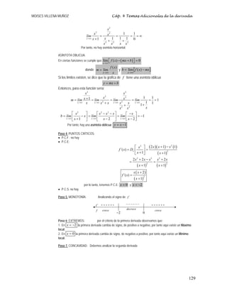 MOISES VILLENA MUÑOZ Cáp. 4 Temas Adicionales de la derivada
129
2
2 2
2 2 2
1 1
1 1 1
1 0
x
x
x x
lím
x
x
x
x x x
→∞
= = = = ∞
+ + +
Por tanto, no hay asíntota horizontal.
ASÍNTOTA OBLICUA:
En ciertas funciones se cumple que: ( )
lím ( ) 0
x
f x mx b
→∞
− + =
⎡ ⎤
⎣ ⎦
donde
x
x
f
m
x
)
(
lím
∞
→
= y [ ]
mx
x
f
b
x
−
=
∞
→
)
(
lím
Si los límites existen, se dice que la gráfica de f tiene una asíntota oblicua
b
mx
y +
=
Entonces, para esta función sería:
2
2
2 2
2 2
2 2
1 1
1 1
1 1
1
x x x x
x
x
x
x x
m lím lím lím lím
x x x x x
x
x x
→∞ →∞ →∞ →∞
+
= = = = = =
+ +
+
2 2 2
1
1 2 2
x x x
x x x x x
b lím x lím lím
x x x
→∞ →∞ →∞
⎡ ⎤ ⎡ ⎤
− − −
⎡ ⎤
= − = = = −
⎢ ⎥ ⎢ ⎥ ⎢ ⎥
+ − −
⎣ ⎦
⎣ ⎦ ⎣ ⎦
Por tanto, hay una asíntota oblicua 1
y x
= −
Paso 4. PUNTOS CRÍTICOS:
• P.C.F : no hay
• P.C.E:
( )( ) ( )
( )
( ) ( )
( )
( )
2
2
2
2 2 2
2 2
2
2 1 1
´( )
1 1
2 2 2
1 1
2
´( )
1
x
x x x
x
f x D
x x
x x x x x
x x
x x
f x
x
+ −
⎡ ⎤
= =
⎢ ⎥
+ +
⎣ ⎦
+ − +
= =
+ +
+
=
+
por lo tanto, tenemos P.C.E: 0
=
x y 2
x = −
• P.C.S: no hay
Paso 5. MONOTONÍA: Analizando el signo de ´
f
Paso 6: EXTREMOS: por el criterio de la primera derivada observamos que:
1. En 2
x = − la primera derivada cambia de signo, de positivo a negativo, por tanto aquí existe un Máximo
local.
2. En 0
x = la primera derivada cambia de signo, de negativo a positivo, por tanto aquí existe un Mínimo
local.
Paso 7. CONCAVIDAD: Debemos analizar la segunda derivada
2
−
+
+
+
+
+
+ −
−
−
−
−
−
´
f
f
+
+
+
+
+
+
crece crece
decrece
0
 