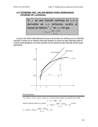 MOISES VILLENA MUÑOZ Cáp. 4 Temas Adicionales de la derivada
135
4.5 TEOREMA DEL VALOR MEDIO PARA DERIVADAS
(TEOREMA DE LAGRANGE)
Si f es una función continua en [ ]
b
a, y
derivable en ( )
b
a, entonces, existe al
menos un número “ 0
x ” en ( )
b
a, tal que
a
b
a
f
b
f
x
f
−
−
=
)
(
)
(
)
´( 0
Lo que nos indica este teorema es que si la función es continua en un intervalo
cerrado y suave en su interior entonces existirá un punto en ese intervalo para el
cual la recta tangente y la recta secante en los extremos del intervalo tienen igual
pendiente.
Demostración:
Sea )
(
)
(
)
( x
g
x
f
x
S −
= donde g es la recta entre los puntos ( )
)
(
, a
f
a y ( )
)
(
, b
f
b ,
entonces podemos obtener su ecuación:
( )
( )
a
x
a
b
a
f
b
f
a
f
y
x
x
m
y
y
−
−
−
=
−
−
=
−
)
(
)
(
)
(
0
0
, es decir
( )
a
x
a
b
a
f
b
f
a
f
x
g
y −
−
−
+
=
=
)
(
)
(
)
(
)
(
b- a
f
(
b
)
-
f
(
a
)
a b
)
(a
f
)
(b
f
0
x
)
(x
f
y =
Recta Tangente
Recta Secante
 