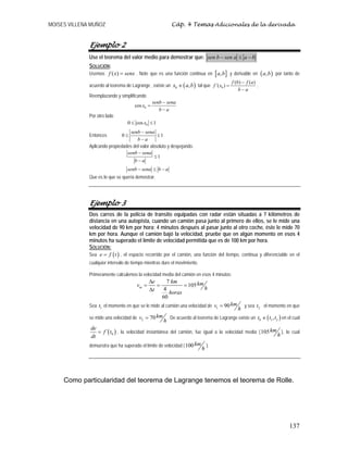 MOISES VILLENA MUÑOZ Cáp. 4 Temas Adicionales de la derivada
137
Ejemplo 2
Use el teorema del valor medio para demostrar que: b
a
a
sen
b
sen −
≤
−
SOLUCIÓN:
Usemos ( )
f x senx
= . Note que es una función continua en [ ]
,
a b y derivable en ( )
,
a b por tanto de
acuerdo al teorema de Lagrange , existe un ( )
0 ,
x a b
∈ tal que 0
( ) ( )
´( )
f b f a
f x
b a
−
=
−
.
Reemplazando y simplificando
0
cos
senb sena
x
b a
−
=
−
Por otro lado
0
0 cos 1
x
≤ ≤
Entonces 0 1
senb sena
b a
−
≤ ≤
−
Aplicando propiedades del valor absoluto y despejando.
1
senb sena
b a
senb sena b a
−
≤
−
− ≤ −
Que es lo que se quería demostrar.
Ejemplo 3
Dos carros de la policía de transito equipadas con radar están situadas a 7 kilómetros de
distancia en una autopista, cuando un camión pasa junto al primero de ellos, se le mide una
velocidad de 90 km por hora; 4 minutos después al pasar junto al otro coche, éste le mide 70
km por hora. Aunque el camión bajó la velocidad, pruebe que en algún momento en esos 4
minutos ha superado el límite de velocidad permitida que es de 100 km por hora.
SOLUCIÓN:
Sea ( )
e f t
= , el espacio recorrido por el camión, una función del tiempo, continua y diferenciable en el
cualquier intervalo de tiempo mientras dure el movimiento.
Primeramente calculemos la velocidad media del camión en esos 4 minutos:
7
105
4
60
m
e km km
v
h
t horas
Δ
= = =
Δ
Sea 1
t el momento en que se le mide al camión una velocidad de 1 90km
v
h
= y sea 2
t el momento en que
se mide una velocidad de 2 70km
v
h
= . De acuerdo al teorema de Lagrange existe un ( )
0 1 2
,
t t t
∈ en el cual
( )
0
´
de
f t
dt
= , la velocidad instantánea del camión, fue igual a la velocidad media (105km
h
), lo cual
demuestra que ha superado el límite de velocidad (100km
h
).
Como particularidad del teorema de Lagrange tenemos el teorema de Rolle.
 