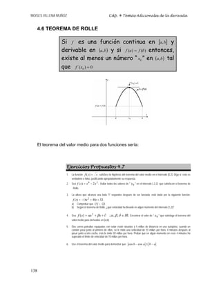 MOISES VILLENA MUÑOZ Cáp. 4 Temas Adicionales de la derivada
138
4.6 TEOREMA DE ROLLE
Si f es una función continua en [ ]
b
a, y
derivable en ( )
b
a, y si )
(
)
( b
f
a
f = entonces,
existe al menos un número “ 0
x ” en ( )
b
a, tal
que 0
)
´( 0 =
x
f
El teorema del valor medio para dos funciones sería:
Ejercicios Propuestos 4.7
1. La función x
x
f =
)
( satisface la hipótesis del teorema del valor medio en el intervalo [0,2]. Diga si esto es
verdadero o falso, justificando apropiadamente su respuesta.
2. Sea .
2
)
( 2
4
x
x
x
f −
= Hallar todos los valores de  0
x  en el intervalo [-2,2] que satisfacen el teorema de
Rolle.
3. La altura que alcanza una bola t segundos después de ser lanzada, está dada por la siguiente función:
32
48
16
)
( 2
+
+
−
= t
t
t
f .
a) Comprobar que f (1) = f (2).
b) Según el teorema de Rolle, ¿qué velocidad ha llevado en algún momento del intervalo [1,2]?
4. Sea .
,
,
;
)
( 2
IR
x
x
x
f ∈
∂
+
+
= δ
β
α
β
α Encontrar el valor de  0
x  que satisfaga el teorema del
valor medio para derivadas en [a,b].
5. Dos carros patrullas equipadas con radar están situadas a 5 millas de distancia en una autopista, cuando un
camión pasa junto al primero de ellos, se le mide una velocidad de 55 millas por hora; 4 minutos después al
pasar junto a otro coche, éste le mide 50 millas por hora. Probar que en algún momento en esos 4 minutos ha
superado el límite de velocidad de 70 millas por hora.
6. Use el teorema del valor medio para demostrar que: cos cos
b a b a
− ≤ −
 