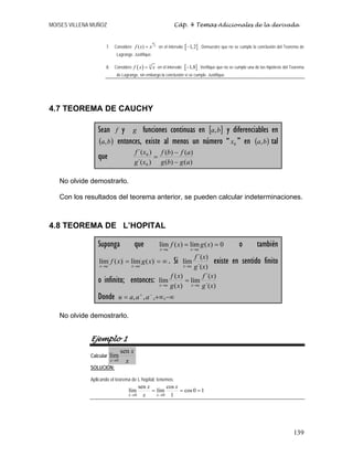 MOISES VILLENA MUÑOZ Cáp. 4 Temas Adicionales de la derivada
139
7. Considere
4
5
( )
f x x
= en el intervalo [ ]
1,2
− . Demuestre que no se cumple la conclusión del Teorema de
Lagrange. Justifique.
8. Considere ( ) 3
f x x
= en el intervalo [ ]
1,8
− . Verifique que no se cumple una de las hipótesis del Teorema
de Lagrange, sin embargo la conclusión sí se cumple. Justifique.
4.7 TEOREMA DE CAUCHY
Sean f y g funciones continuas en [ ]
b
a, y diferenciables en
( )
b
a, entonces, existe al menos un número “ 0
x ” en ( )
b
a, tal
que
)
(
)
(
)
(
)
(
)
´(
)
´(
0
0
a
g
b
g
a
f
b
f
x
g
x
f
−
−
=
No olvide demostrarlo.
Con los resultados del teorema anterior, se pueden calcular indeterminaciones.
4.8 TEOREMA DE L’HOPITAL
Suponga que 0
)
(
lím
)
(
lím =
=
→
→
x
g
x
f
u
x
u
x
o también
∞
=
=
→
→
)
(
lím
)
(
lím x
g
x
f
u
x
u
x
. Si
)
´(
)
´(
lím
x
g
x
f
u
x→
existe en sentido finito
o infinito; entonces:
)
´(
)
´(
lím
)
(
)
(
lím
x
g
x
f
x
g
x
f
u
x
u
x →
→
=
Donde −∞
+∞
= −
+
,
,
,
, a
a
a
u
No olvide demostrarlo.
Ejemplo 1
Calcular
x
x
x
sen
lím
0
→
SOLUCIÓN:
Aplicando el teorema de L´hopital, tenemos:
1
0
cos
1
cos
lím
sen
lím
0
0
=
=
=
→
→
x
x
x
x
x
 