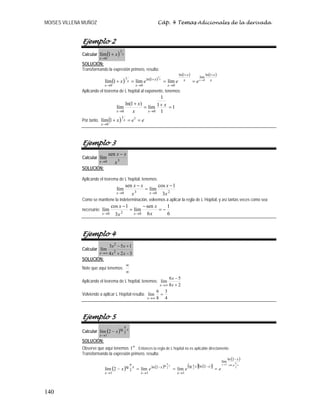 MOISES VILLENA MUÑOZ Cáp. 4 Temas Adicionales de la derivada
140
Ejemplo 2
Calcular ( ) x
x
x
1
0
1
lím +
→
SOLUCIÓN:
Transformando la expresión primero, resulta:
( ) ( )
( ) ( )
x
x
x
x
x
x
x
x
x
x
x
e
e
e
x
+
+
→
+
→
→
→
=
=
=
+
1
ln
lím
1
ln
0
1
ln
0
1
0
0
1
lím
lím
1
lím
Aplicando el teorema de L´hopital al exponente, tenemos:
1
1
1
1
lím
)
1
ln(
lím
0
0
=
+
=
+
→
→
x
x
x
x
x
Por tanto, ( ) e
e
x x
x
=
=
+
→
1
1
0
1
lím
Ejemplo 3
Calcular
3
0
sen
lím
x
x
x
x
−
→
SOLUCIÓN:
Aplicando el teorema de L´hopital, tenemos:
2
0
3
0 3
1
cos
lím
sen
lím
x
x
x
x
x
x
x
−
=
−
→
→
Como se mantiene la indeterminación, volvemos a aplicar la regla de L´Hopital, y así tantas veces como sea
necesario:
6
1
6
sen
lím
3
1
cos
lím
0
2
0
−
=
−
=
−
→
→ x
x
x
x
x
x
Ejemplo 4
Calcular
3
2
4
1
5
3
lím 2
2
−
+
+
−
∞
→ x
x
x
x
x
SOLUCIÓN:
Note que aquí tenemos:
∞
∞
Aplicando el teorema de L´hopital, tenemos:
2
8
5
6
lím
+
−
∞
→ x
x
x
Volviendo a aplicar L´Hopital resulta:
4
3
8
6
lím =
∞
→
x
Ejemplo 5
Calcular ( ) x
x
x 2
tg
1
2
lím
π
→
−
SOLUCIÓN:
Observe que aquí tenemos ∞
1 . Entonces la regla de L´hopital no es aplicable directamente.
Transformando la expresión primero, resulta:
( ) ( ) ( ) ( )
[ ]
( )
x
g
x
x
x
x
x
x
x
x
x
x
e
e
e
x 2
cot
1
2
2
tg
2
ln
lím
2
ln
tg
1
2
ln
1
2
tg
1
lím
lím
2
lím
π
→
π
π
−
−
→
−
→
π
→
=
=
=
−
 
