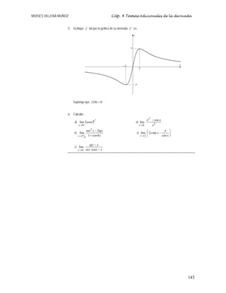 MOISES VILLENA MUÑOZ Cáp. 4 Temas Adicionales de la derivada
143
5. Grafique f tal que la gráfica de su derivada ´
f es:
Suponga que 0
)
0
( =
f
6. Calcular :
a) ( )
2
0
lim x
x
senx
+
→
d)
2
0
cos
lim
2
x
x
ex
x
−
→
b)
x
tgx
x
x 4
cos
1
2
sec
lim
2
4
+
−
→π
e) ⎟
⎠
⎞
⎜
⎝
⎛
−
→ x
x
x
x cos
tan
2
lim
2
π
π
c)
x
senx
arc
x
tgx
x −
−
→0
lim
2
2
−
5
5
−
 