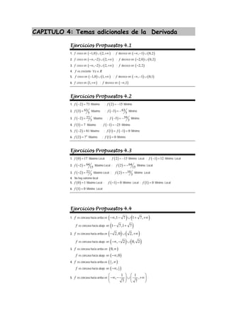 CAPITULO 4: Temas adicionales de la Derivada
Ejercicios Propuestos 4.1
1. f crece en ( ) ( )
1,0 2,
− ∪ +∞ ; f decrece en ( ) ( )
, 1 0,2
−∞ − ∪
2. f crece en ( ) ( )
, 2 2,
−∞ − ∪ +∞ ; f decrece en ( ) ( )
2,0 0,2
− ∪
3. f crece en ( ) ( )
, 2 2,
−∞ − ∪ +∞ ; f decrece en ( )
2,2
−
4. f es creciente x R
∀ ∈
5. f crece en ( ) ( )
1,0 1,
− ∪ +∞ ; f decrece en ( ) ( )
, 1 0,1
−∞ − ∪
6. f crece en ( )
1,+∞ ; f decrece en ( )
,1
−∞
Ejercicios Propuestos 4.2
1. ( )
2 73
f − = Máximo ; ( )
2 15
f = − Mínimo
2. ( ) 63
3
5
f = Máximo ; ( ) 63
3
5
f − = − Mínimo
3. ( ) 22
2
3
f − = Máximo ; ( ) 59
5
3
f − = − Mínimo
4. ( )
1 7
f = Máximo ; ( )
1 23
f − = − Mínimo
5. ( )
2 81
f − = Máximo ; ( ) ( )
1 1 0
f f
= − = Mínimo
6. ( ) 4
2 7
f = Máximo ; ( )
1 0
f = Mínimo
Ejercicios Propuestos 4.3
1. ( )
0 17
f = Máximo Local ; ( )
2 15
f = − Mínimo Local ; ( )
1 12
f − = Mínimo Local
2. ( ) 64
2
15
f − = Máximo Local ; ( ) 64
2
15
f = − Mínimo Local
3. ( ) 22
2
3
f − = Máximo Local ; ( ) 10
2
3
f = − Mínimo Local
4. No hay extremo local
5. ( )
0 1
f = Máximo Local ; ( )
1 0
f − = Mínimo Local ; ( )
1 0
f = Mínimo Local
6. ( )
1 0
f = Mínimo Local
Ejercicios Propuestos 4.4
1. f es cóncava hacia arriba en ( ) ( )
,1 7 1 7,
−∞ − ∪ + +∞ ;
f es cóncava hacia abajo en ( )
1 7,1 7
− +
2. f es cóncava hacia arriba en ( ) ( )
2,0 2,
− ∪ +∞ ;
f es cóncava hacia abajo en ( ) ( )
, 2 0, 2
−∞ − ∪
3. f es cóncava hacia arriba en; ( )
0,∞
f es cóncava hacia abajo en ( )
,0
−∞
4. f es cóncava hacia arriba en ( )
1
3
,∞ ;
f es cóncava hacia abajo en ( )
1
3
,
−∞
5. f es cóncava hacia arriba en
1 1
, ,
7 7
⎛ ⎞ ⎛ ⎞
−∞ − ∪ +∞
⎜ ⎟ ⎜ ⎟
⎝ ⎠ ⎝ ⎠
;
 
