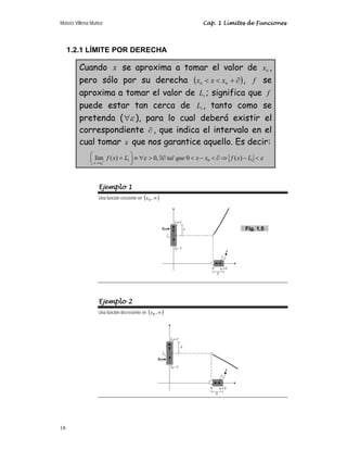 Moisés Villena Muñoz Cap. 1 Límites de Funciones
18
1.2.1 LÍMITE POR DERECHA
Cuando x se aproxima a tomar el valor de 0
x ,
pero sólo por su derecha ( )
∂
+

 0
0
x
x
x , f se
aproxima a tomar el valor de 1
L ; significa que f
puede estar tan cerca de 1
L , tanto como se
pretenda ( ε
∀ ), para lo cual deberá existir el
correspondiente ∂ , que indica el intervalo en el
cual tomar x que nos garantice aquello. Es decir:
0
1 0 1
lím ( ) 0, 0 ( )
x x
f x L tal que x x f x L
ε ε
+
→
⎛ ⎞
= ≡ ∀  ∃∂  −  ∂ ⇒ − 
⎜ ⎟
⎝ ⎠
Ejemplo 1
Una función creciente en ( )
∞
,
0
x
Ejemplo 2
Una función decreciente en ( )
∞
,
0
x
Fig. 1.5
 