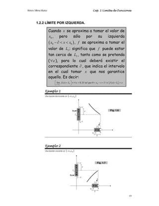 Moisés Villena Muñoz Cap. 1 Límites de Funciones
19
1.2.2 LÍMITE POR IZQUIERDA.
Cuando x se aproxima a tomar el valor de
0
x , pero sólo por su izquierda
( )
0 0
x x x
− ∂   , f se aproxima a tomar el
valor de 2
L ; significa que f puede estar
tan cerca de 2
L , tanto como se pretenda
( ε
∀ ), para lo cual deberá existir el
correspondiente ∂ , que indica el intervalo
en el cual tomar x que nos garantice
aquello. Es decir:
0
2 0 2
lím ( ) 0, 0 ( )
x x
f x L tal que x x f x L
ε ε
−
→
⎛ ⎞
= ≡ ∀  ∃∂  −  ∂ ⇒ − 
⎜ ⎟
⎝ ⎠
Ejemplo 1
Una función decreciente en ( )
0
,x
−∞
Ejemplo 2
Una función creciente en ( )
0
,x
−∞
Fig. 1.6
Fig. 1.7
 