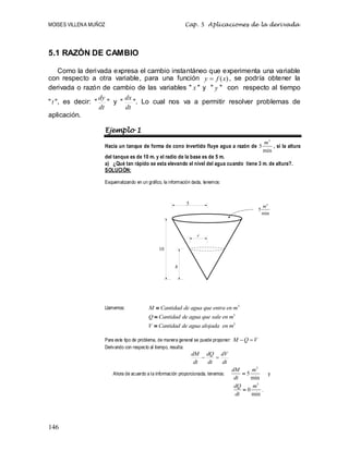 MOISES VILLENA MUÑOZ Cap. 5 Aplicaciones de la derivada
146
5.1 RAZÓN DE CAMBIO
Como la derivada expresa el cambio instantáneo que experimenta una variable
con respecto a otra variable, para una función )
(x
f
y  , se podría obtener la
derivada o razón de cambio de las variables  x  y  y  con respecto al tiempo
 t , es decir: 
dt
dy
 y 
dt
dx
. Lo cual nos va a permitir resolver problemas de
aplicación.
Ejemplo 1
Hacia un tanque de forma de cono invertido fluye agua a razón de
3
5
min
m
, si la altura
del tanque es de 10 m. y el radio de la base es de 5 m.
a) ¿Qué tan rápido se esta elevando el nivel del agua cuando tiene 3 m. de altura?.
SOLUCIÓN:
Esquematizando en un gráfico, la información dada, tenemos:
Llamemos: 3
M Cantidad de agua que entra en m

3
Q Cantidad de agua que sale en m

3
V Cantidad de agua alojada en m

Para este tipo de problema, de manera general se puede proponer: V
Q
M 

Derivando con respecto al tiempo, resulta:
dt
dV
dt
dQ
dt
dM


Ahora de acuerdo a la información proporcionada, tenemos:
3
5
min
dM m
dt
 y
3
0
min
dQ m
dt
 .
3
5
min
m
5
10
r
h
 
