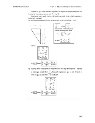 MOISES VILLENA MUÑOZ Cap. 5 Aplicaciones de la derivada
147
El volumen del agua alojada depende de la geometría del recipiente. En este caso deberíamos usar
la formula del volumen de un cono , es decir: h
r
V 2
3
1 
 .
Ahora hay que tener la función volumen en término de una variable, lo más indicado es que sea en
función de h (¿por qué?).
Las secciones transversales son triángulos semejantes, esto nos permite relacionar r con h .
Entonces:
2
4
2
5 0
20
min
dM dQ dV
dt dt dt
dh
h
dt
dh m
dt h


 
 

En 3
h  resulta:
 
2
20 20
9 min
3
dh m
dt 

 
b) Suponga ahora que se produce una perforación en lo bajo del recipiente y empieza
a salir agua a razón de
3
2
min
m
, Calcule la rapidez con que se está elevando el
nivel de agua cuando tiene 3 m. de altura?.
2
4
2
5 2
12
min
dM dQ dV
dt dt dt
dh
h
dt
dh m
dt h


 
 

En 3
h  resulta:
 
2
12 12
9 min
3
dh m
dt 

 
10
h
r
5
10 5
h r
 entonces
2
h
r 
reemplazando en la formula para el
volumen del agua alojada, resulta:
3
12
2
3
1
2
h
h
h
V 









por tanto
dt
dh
h
dt
dV 2
4


 