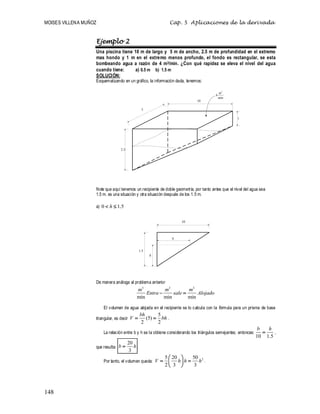 MOISES VILLENA MUÑOZ Cap. 5 Aplicaciones de la derivada
148
Ejemplo 2
Una piscina tiene 10 m de largo y 5 m de ancho, 2.5 m de profundidad en el extremo
mas hondo y 1 m en el extremo menos profundo, el fondo es rectangular, se esta
bombeando agua a razón de 4 m3/min. ¿Con qué rapidez se eleva el nivel del agua
cuando tiene: a) 0.5 m b) 1.5 m
SOLUCIÓN:
Esquematizando en un gráfico, la información dada, tenemos:
Note que aquí tenemos un recipiente de doble geometría, por tanto antes que el nivel del agua sea
1.5 m. es una situación y otra situación después de los 1.5 m.
a) 0 1.5
h
 
De manera análoga al problema anterior
3 3 3
min min min
m m m
Entra sale Alojado
 
El volumen de agua alojada en el recipiente se lo calcula con la fórmula para un prisma de base
triangular, es decir
5
(5)
2 2
bh
V bh
  .
La relación entre b y h se la obtiene considerando los triángulos semejantes; entonces:
10 1.5
b h
 ,
que resulta:
20
3
b h
 .
Por tanto, el volumen queda:
2
5 20 50
2 3 3
V h h h
 
 
 
 
.
5
10
2.5
1
3
4
min
m
10
1.5
h
b
 